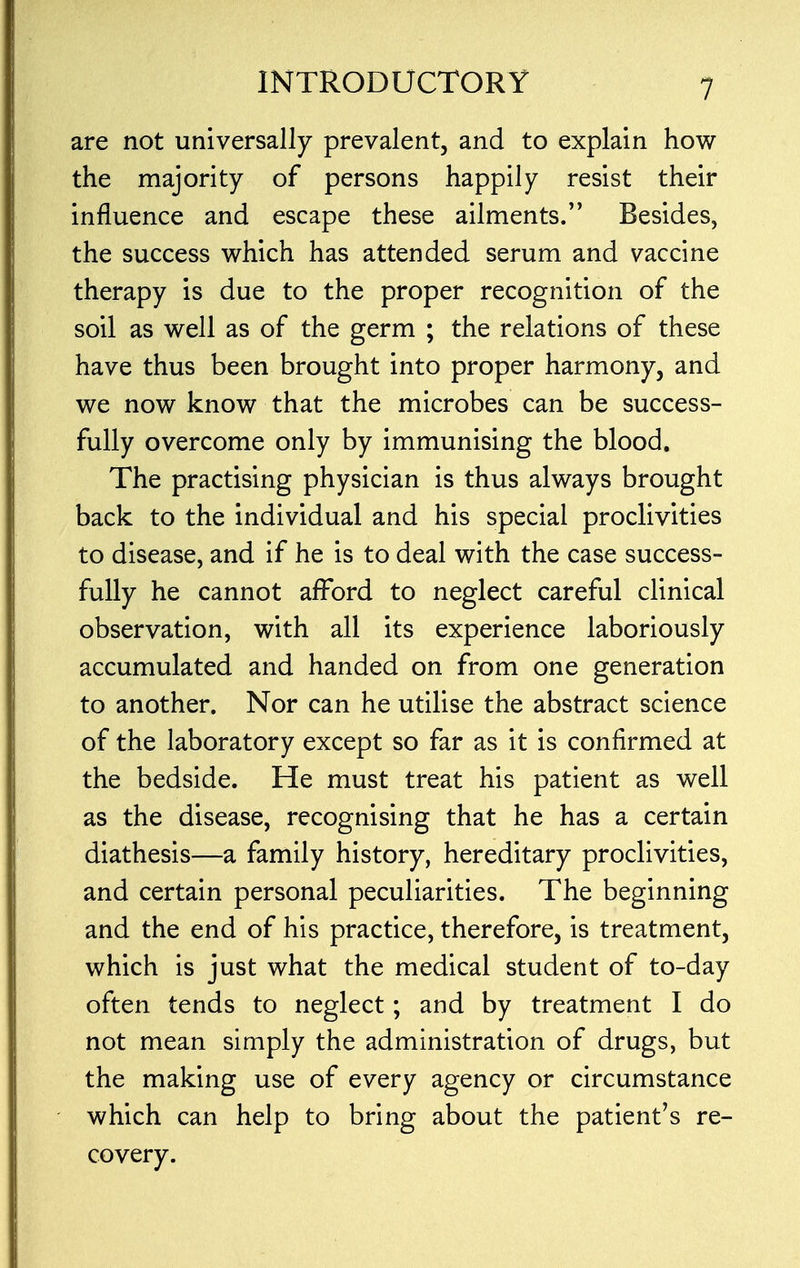 are not universally prevalent, and to explain how the majority of persons happily resist their influence and escape these ailments. Besides, the success which has attended serum and vaccine therapy is due to the proper recognition of the soil as well as of the germ ; the relations of these have thus been brought into proper harmony, and we now know that the microbes can be success- fully overcome only by immunising the blood. The practising physician is thus always brought back to the individual and his special proclivities to disease, and if he is to deal with the case success- fully he cannot afford to neglect careful clinical observation, with all its experience laboriously accumulated and handed on from one generation to another. Nor can he utilise the abstract science of the laboratory except so far as it is confirmed at the bedside. He must treat his patient as well as the disease, recognising that he has a certain diathesis—a family history, hereditary proclivities, and certain personal peculiarities. The beginning and the end of his practice, therefore, is treatment, which is just what the medical student of to-day often tends to neglect; and by treatment I do not mean simply the administration of drugs, but the making use of every agency or circumstance which can help to bring about the patient's re- covery.