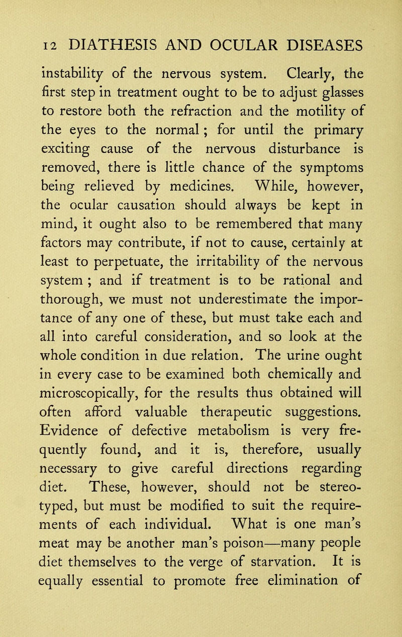 instability of the nervous system. Clearly, the first step in treatment ought to be to adjust glasses to restore both the refraction and the motility of the eyes to the normal; for until the primary exciting cause of the nervous disturbance is removed, there is little chance of the symptoms being relieved by medicines. While, however, the ocular causation should always be kept in mind, it ought also to be remembered that many factors may contribute, if not to cause, certainly at least to perpetuate, the irritability of the nervous system ; and if treatment is to be rational and thorough, we must not underestimate the impor- tance of any one of these, but must take each and all into careful consideration, and so look at the whole condition in due relation. The urine ought in every case to be examined both chemically and microscopically, for the results thus obtained will often afford valuable therapeutic suggestions. Evidence of defective metabolism is very fre- quently found, and it is, therefore, usually necessary to give careful directions regarding diet. These, however, should not be stereo- typed, but must be modified to suit the require- ments of each individual. What is one man's meat may be another man's poison—many people diet themselves to the verge of starvation. It is equally essential to promote free elimination of