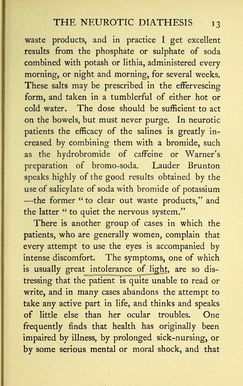 waste products, and in practice I get excellent results from the phosphate or sulphate of soda combined with potash or lithia, administered every morning, or night and morning, for several weeks. These salts may be prescribed in the effervescing form, and taken in a tumblerful of either hot or cold water. The dose should be sufficient to act on the bowels, but must never purge. In neurotic patients the efficacy of the salines is greatly in- creased by combining them with a bromide, such as the hydrobromide of caffeine or Warner's preparation of bromo-soda. Lauder Brunton speaks highly of the good results obtained by the use of salicylate of soda with bromide of potassium —the former  to clear out waste products, and the latter  to quiet the nervous system. There is another group of cases in which the patients, who are generally women, complain that every attempt to use the eyes is accompanied by intense discomfort. The symptoms, one of which is usually great intolerance of light, are so dis- tressing that the patient is quite unable to read or write, and in many cases abandons the attempt to take any active part in life, and thinks and speaks of little else than her ocular troubles. One frequently finds that health has originally been impaired by illness, by prolonged sick-nursing, or by some serious mental or moral shock, and that