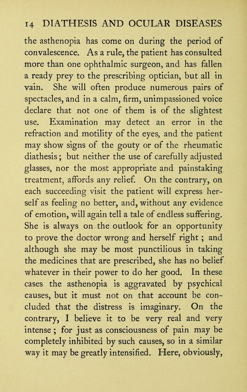 the asthenopia has come on during the period of convalescence. As a rule, the patient has consulted more than one ophthalmic surgeon, and has fallen a ready prey to the prescribing optician, but all in vain. She will often produce numerous pairs of spectacles, and in a calm, firm, unimpassioned voice declare that not one of them is of the slightest use. Examination may detect an error in the refraction and motility of the eyes, and the patient may show signs of the gouty or of the rheumatic diathesis; but neither the use of carefully adjusted glasses, nor the most appropriate and painstaking treatment, affords any relief. On the contrary, on each succeeding visit the patient will express her- self as feeling no better, and, without any evidence of emotion, will again tell a tale of endless suffering. She is always on the outlook for an opportunity to prove the doctor wrong and herself right ; and although she may be most punctilious in taking the medicines that are prescribed, she has no belief whatever in their power to do her good. In these cases the asthenopia is aggravated by psychical causes, but it must not on that account be con- cluded that the distress is imaginary. On the contrary, I believe it to be very real and very intense ; for just as consciousness of pain may be completely inhibited by such causes, so in a similar way it may be greatly intensified. Here, obviously,