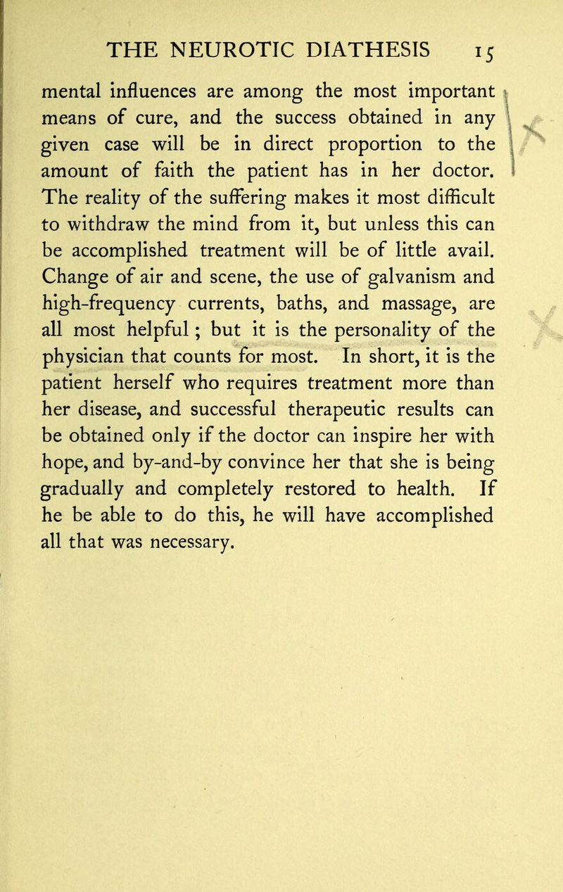 mental influences are among the most important$ means of cure, and the success obtained in any I given case will be in direct proportion to the \ amount of faith the patient has in her doctor. I The reality of the suffering makes it most difficult to withdraw the mind from it, but unless this can be accomplished treatment will be of little avail. Change of air and scene, the use of galvanism and high-frequency currents, baths, and massage, are all most helpful; but it is the personality of the physician that counts for most. In short, it is the patient herself who requires treatment more than her disease, and successful therapeutic results can be obtained only if the doctor can inspire her with hope, and by-and-by convince her that she is being gradually and completely restored to health. If he be able to do this, he will have accomplished all that was necessary.