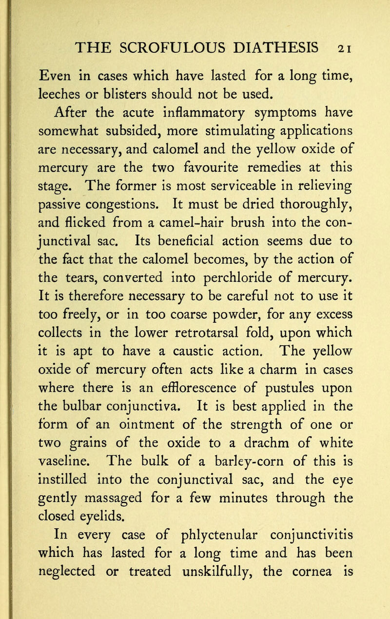 Even in cases which have lasted for a long time, leeches or blisters should not be used. After the acute inflammatory symptoms have somewhat subsided, more stimulating applications are necessary, and calomel and the yellow oxide of mercury are the two favourite remedies at this stage. The former is most serviceable in relieving passive congestions. It must be dried thoroughly, and flicked from a camel-hair brush into the con- junctival sac. Its beneficial action seems due to the fact that the calomel becomes, by the action of the tears, converted into perchloride of mercury. It is therefore necessary to be careful not to use it too freely, or in too coarse powder, for any excess collects in the lower retrotarsal fold, upon which it is apt to have a caustic action. The yellow oxide of mercury often acts like a charm in cases where there is an efflorescence of pustules upon the bulbar conjunctiva. It is best applied in the form of an ointment of the strength of one or two grains of the oxide to a drachm of white vaseline. The bulk of a barley-corn of this is instilled into the conjunctival sac, and the eye gently massaged for a few minutes through the closed eyelids. In every case of phlyctenular conjunctivitis which has lasted for a long time and has been neglected or treated unskilfully, the cornea is
