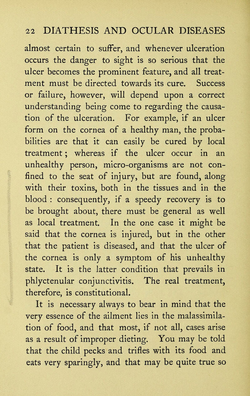 almost certain to suffer, and whenever ulceration occurs the danger to sight is so serious that the ulcer becomes the prominent feature, and all treat- ment must be directed towards its cure. Success or failure, however, will depend upon a correct understanding being come to regarding the causa- tion of the ulceration. For example, if an ulcer form on the cornea of a healthy man, the proba- bilities are that it can easily be cured by local treatment; whereas if the ulcer occur in an unhealthy person, micro-organisms are not con- fined to the seat of injury, but are found, along with their toxins, both in the tissues and in the blood : consequently, if a speedy recovery is to be brought about, there must be general as well as local treatment. In the one case it might be said that the cornea is injured, but in the other that the patient is diseased, and that the ulcer of the cornea is only a symptom of his unhealthy state. It is the latter condition that prevails in phlyctenular conjunctivitis. The real treatment, therefore, is constitutional. It is necessary always to bear in mind that the very essence of the ailment lies in the malassimila- tion of food, and that most, if not all, cases arise as a result of improper dieting. You may be told that the child pecks and trifles with its food and eats very sparingly, and that may be quite true so