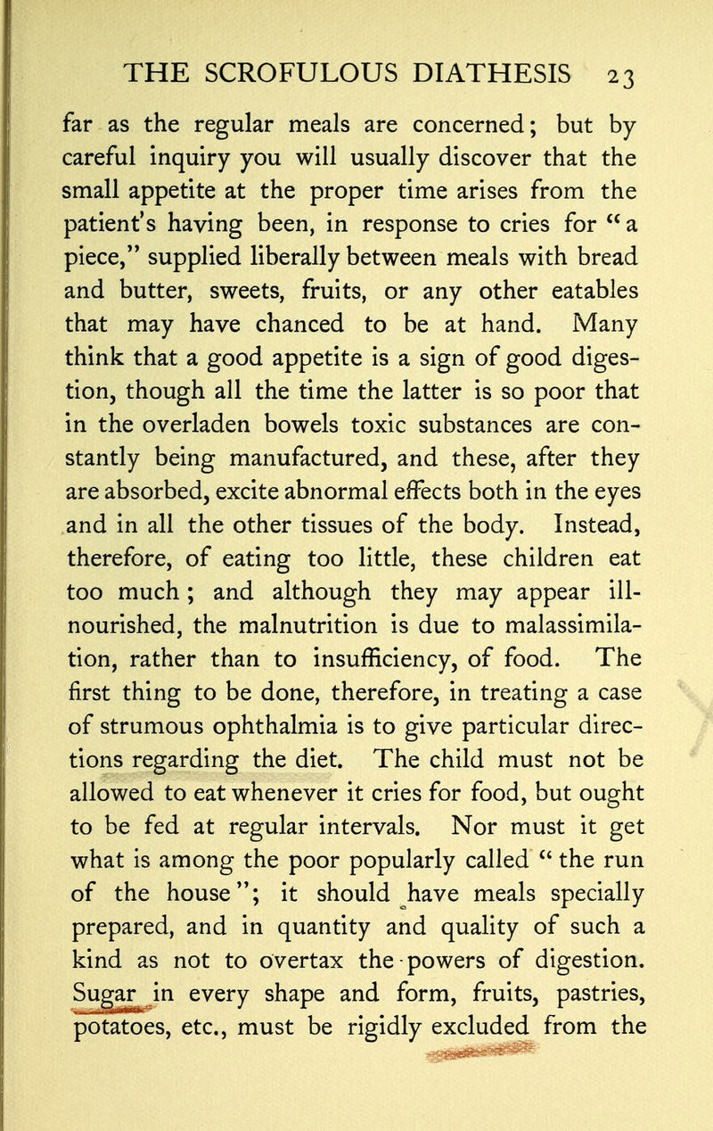 far as the regular meals are concerned; but by- careful inquiry you will usually discover that the small appetite at the proper time arises from the patient's having been, in response to cries for  a piece, supplied liberally between meals with bread and butter, sweets, fruits, or any other eatables that may have chanced to be at hand. Many think that a good appetite is a sign of good diges- tion, though all the time the latter is so poor that in the overladen bowels toxic substances are con- stantly being manufactured, and these, after they are absorbed, excite abnormal effects both in the eyes and in all the other tissues of the body. Instead, therefore, of eating too little, these children eat too much; and although they may appear ill- nourished, the malnutrition is due to malassimila- tion, rather than to insufficiency, of food. The first thing to be done, therefore, in treating a case of strumous ophthalmia is to give particular direc- tions regarding the diet. The child must not be allowed to eat whenever it cries for food, but ought to be fed at regular intervals. Nor must it get what is among the poor popularly called  the run of the house; it should have meals specially prepared, and in quantity and quality of such a kind as not to overtax the powers of digestion. Sugar in every shape and form, fruits, pastries, potatoes, etc., must be rigidly excluded from the