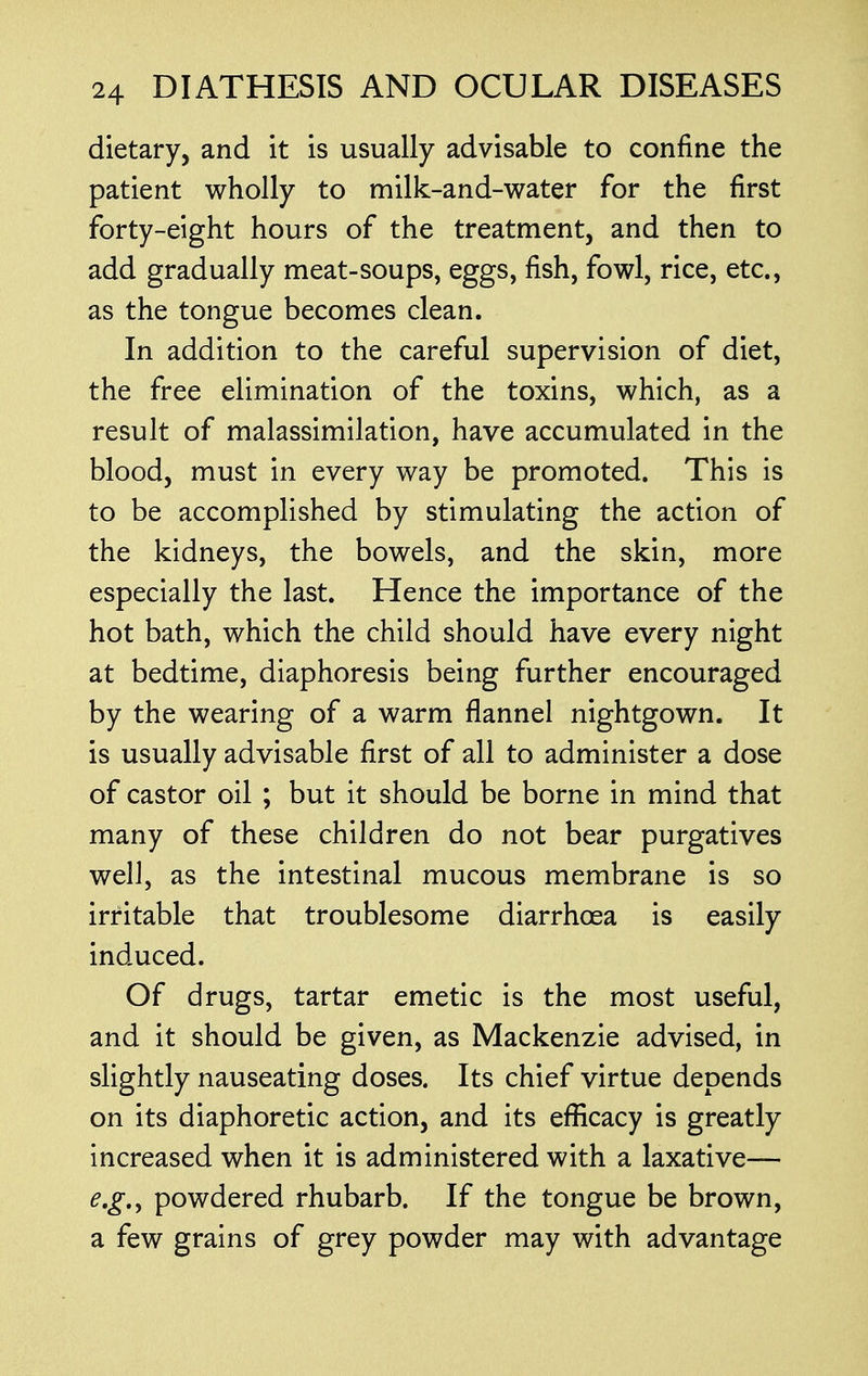 dietary, and it is usually advisable to confine the patient wholly to milk-and-water for the first forty-eight hours of the treatment, and then to add gradually meat-soups, eggs, fish, fowl, rice, etc., as the tongue becomes clean. In addition to the careful supervision of diet, the free elimination of the toxins, which, as a result of malassimilation, have accumulated in the blood, must in every way be promoted. This is to be accomplished by stimulating the action of the kidneys, the bowels, and the skin, more especially the last. Hence the importance of the hot bath, which the child should have every night at bedtime, diaphoresis being further encouraged by the wearing of a warm flannel nightgown. It is usually advisable first of all to administer a dose of castor oil ; but it should be borne in mind that many of these children do not bear purgatives well, as the intestinal mucous membrane is so irritable that troublesome diarrhoea is easily induced. Of drugs, tartar emetic is the most useful, and it should be given, as Mackenzie advised, in slightly nauseating doses. Its chief virtue depends on its diaphoretic action, and its efficacy is greatly increased when it is administered with a laxative— e.g., powdered rhubarb. If the tongue be brown, a few grains of grey powder may with advantage