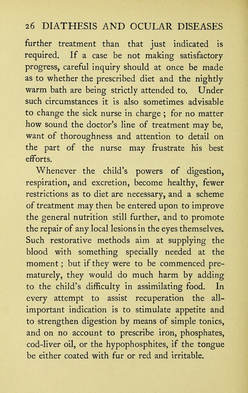 further treatment than that just indicated is required. If a case be not making satisfactory progress, careful inquiry should at once be made as to whether the prescribed diet and the nightly warm bath are being strictly attended to. Under such circumstances it is also sometimes advisable to change the sick nurse in charge ; for no matter how sound the doctor's line of treatment may be, want of thoroughness and attention to detail on the part of the nurse may frustrate his best efforts. Whenever the child's powers of digestion, respiration, and excretion, become healthy, fewer restrictions as to diet are necessary, and a scheme of treatment may then be entered upon to improve the general nutrition still further, and to promote the repair of any local lesions in the eyes themselves. Such restorative methods aim at supplying the blood with something specially needed at the moment; but if they were to be commenced pre- maturely, they would do much harm by adding to the child's difficulty in assimilating food. In every attempt to assist recuperation the all- important indication is to stimulate appetite and to strengthen digestion by means of simple tonics, and on no account to prescribe iron, phosphates, cod-liver oil, or the hypophosphites, if the tongue be either coated with fur or red and irritable.