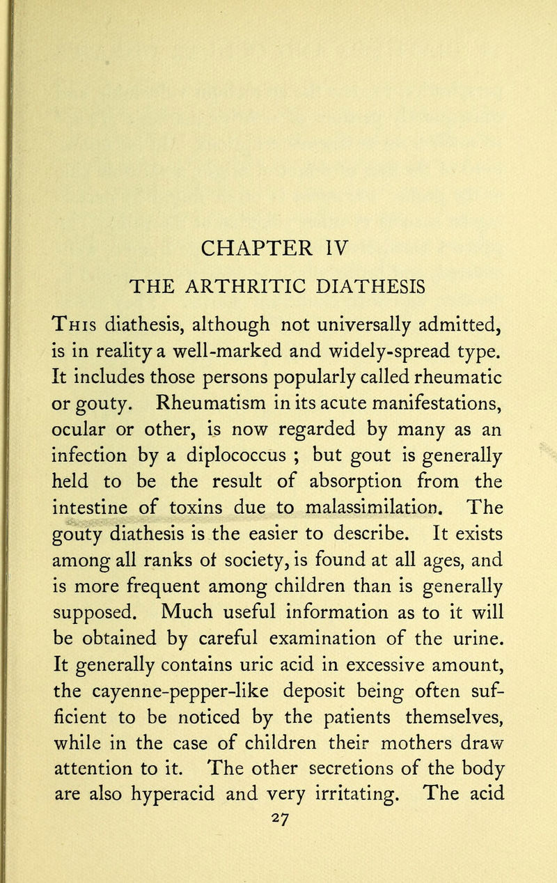 THE ARTHRITIC DIATHESIS This diathesis, although not universally admitted, is in reality a well-marked and widely-spread type. It includes those persons popularly called rheumatic or gouty. Rheumatism in its acute manifestations, ocular or other, is now regarded by many as an infection by a diplococcus ; but gout is generally held to be the result of absorption from the intestine of toxins due to malassimilation. The gouty diathesis is the easier to describe. It exists among all ranks of society, is found at all ages, and is more frequent among children than is generally supposed. Much useful information as to it will be obtained by careful examination of the urine. It generally contains uric acid in excessive amount, the cayenne-pepper-like deposit being often suf- ficient to be noticed by the patients themselves, while in the case of children their mothers draw attention to it. The other secretions of the body are also hyperacid and very irritating. The acid