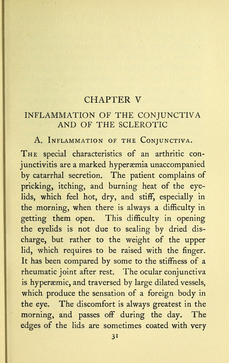 INFLAMMATION OF THE CONJUNCTIVA AND OF THE SCLEROTIC A. Inflammation of the Conjunctiva. The special characteristics of an arthritic con- junctivitis are a marked hyperemia unaccompanied by catarrhal secretion. The patient complains of pricking, itching, and burning heat of the eye- lids, which feel hot, dry, and stiff, especially in the morning, when there is always a difficulty in getting them open. This difficulty in opening the eyelids is not due to sealing by dried dis- charge, but rather to the weight of the upper lid, which requires to be raised with the finger. It has been compared by some to the stiffness of a rheumatic joint after rest. The ocular conjunctiva is hyperaemic, and traversed by large dilated vessels, which produce the sensation of a foreign body in the eye. The discomfort is always greatest in the morning, and passes off during the day. The edges of the lids are sometimes coated with very