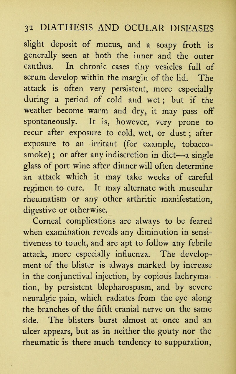 slight deposit of mucus, and a soapy froth is generally seen at both the inner and the outer canthus. In chronic cases tiny vesicles full of serum develop within the margin of the lid. The attack is often very persistent, more especially during a period of cold and wet; but if the weather become warm and dry, it may pass off spontaneously. It is, however, very prone to recur after exposure to cold, wet, or dust; after exposure to an irritant (for example, tobacco- smoke) ; or after any indiscretion in diet—a single glass of port wine after dinner will often determine an attack which it may take weeks of careful regimen to cure. It may alternate with muscular rheumatism or any other arthritic manifestation, digestive or otherwise. Corneal complications are always to be feared when examination reveals any diminution in sensi- tiveness to touch, and are apt to follow any febrile attack, more especially influenza. The develop- ment of the blister is always marked by increase in the conjunctival injection, by copious lachryma- tion, by persistent blepharospasm, and by severe neuralgic pain, which radiates from the eye along the branches of the fifth cranial nerve on the same side. The blisters burst almost at once and an ulcer appears, but as in neither the gouty nor the rheumatic is there much tendency to suppuration,
