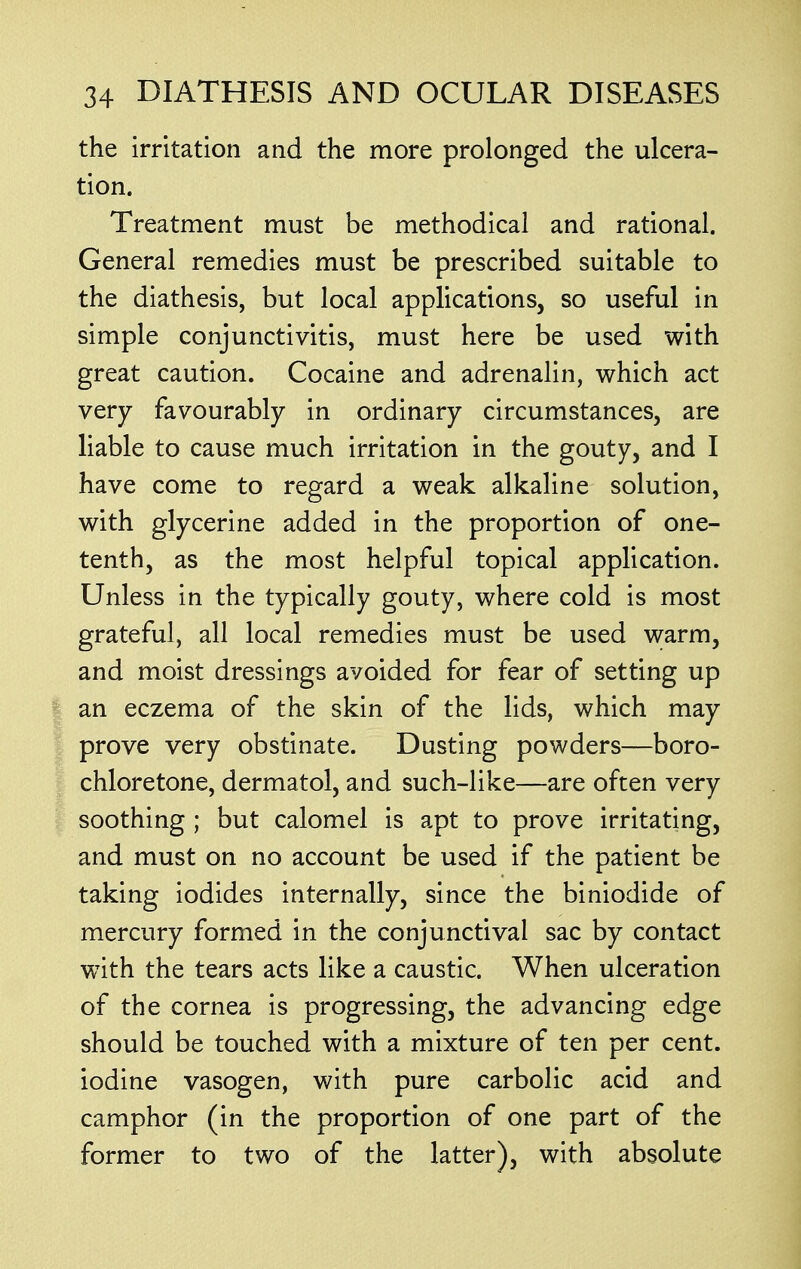 the irritation and the more prolonged the ulcera- tion. Treatment must be methodical and rational. General remedies must be prescribed suitable to the diathesis, but local applications, so useful in simple conjunctivitis, must here be used with great caution. Cocaine and adrenalin, which act very favourably in ordinary circumstances, are liable to cause much irritation in the gouty, and I have come to regard a weak alkaline solution, with glycerine added in the proportion of one- tenth, as the most helpful topical application. Unless in the typically gouty, where cold is most grateful, all local remedies must be used warm, and moist dressings avoided for fear of setting up an eczema of the skin of the lids, which may prove very obstinate. Dusting powders—boro- chloretone, dermatol, and such-like—are often very soothing ; but calomel is apt to prove irritating, and must on no account be used if the patient be taking iodides internally, since the biniodide of mercury formed in the conjunctival sac by contact with the tears acts like a caustic. When ulceration of the cornea is progressing, the advancing edge should be touched with a mixture of ten per cent, iodine vasogen, with pure carbolic acid and camphor (in the proportion of one part of the former to two of the latter), with absolute