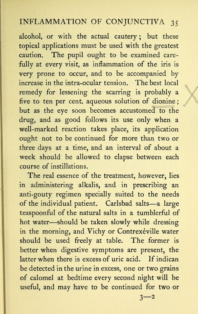 alcohol, or with the actual cautery; but these topical applications must be used with the greatest caution. The pupil ought to be examined care- fully at every visit, as inflammation of the iris is very prone to occur, and to be accompanied by increase in the intra-ocular tension. The best local remedy for lessening the scarring is probably a five to ten per cent, aqueous solution of dionine ; but as the eye soon becomes accustomed to the drug, and as good follows its use only when a well-marked reaction takes place, its application ought not to be continued for more than two or three days at a time, and an interval of about a week should be allowed to elapse between each course of instillations. The real essence of the treatment, however, lies in administering alkalis, and in prescribing an anti-gouty regimen specially suited to the needs of the individual patient. Carlsbad salts—a large teaspoonful of the natural salts in a tumblerful of hot water—should be taken slowly while dressing in the morning, and Vichy or Contrexeville water should be used freely at table. The former is better when digestive symptoms are present, the latter when there is excess of uric acid. If indican be detected in the urine in excess, one or two grains of calomel at bedtime every second night will be useful, and may have to be continued for two or 3—2