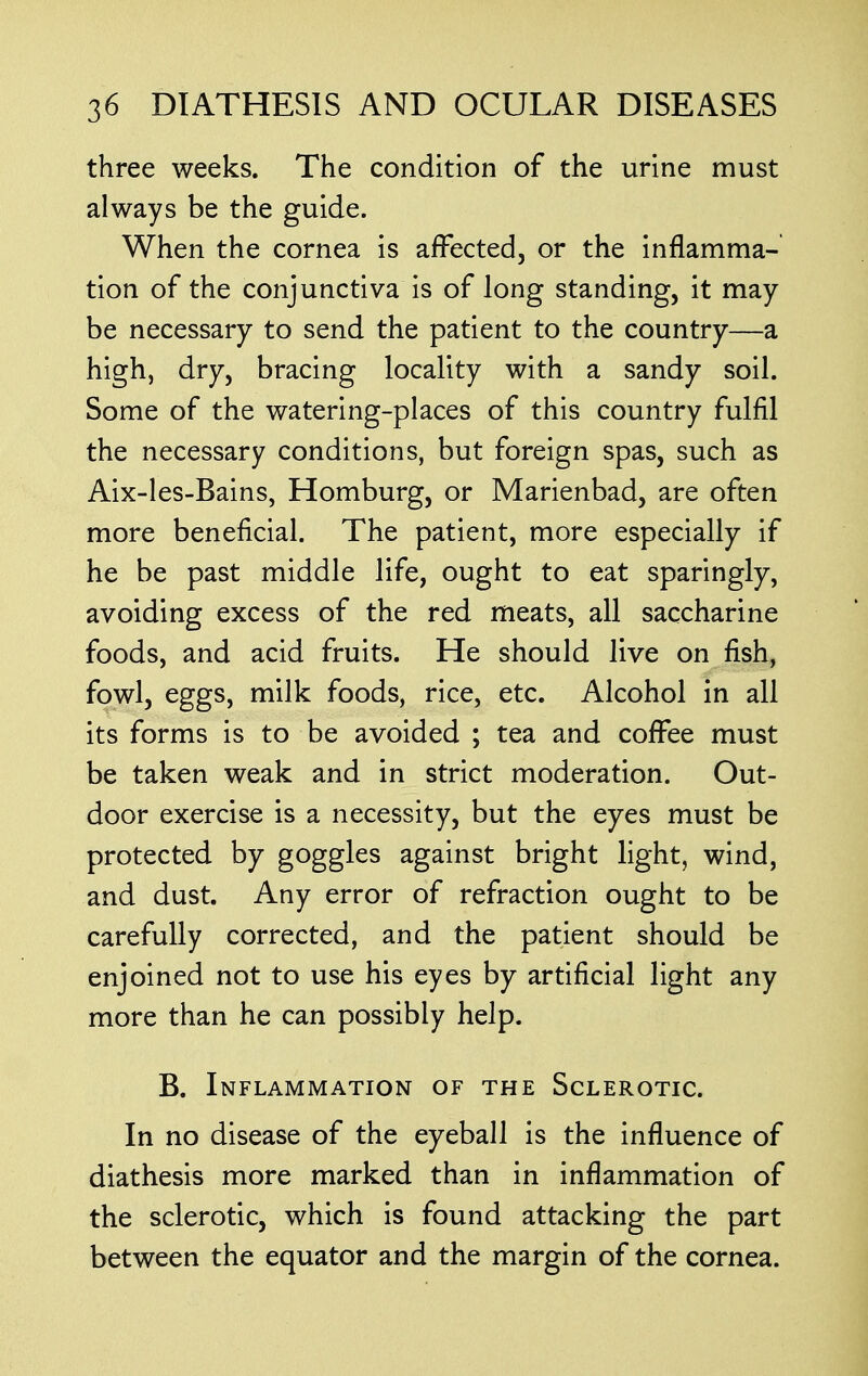 three weeks. The condition of the urine must always be the guide. When the cornea is affected, or the inflamma- tion of the conjunctiva is of long standing, it may- be necessary to send the patient to the country—a high, dry, bracing locality with a sandy soil. Some of the watering-places of this country fulfil the necessary conditions, but foreign spas, such as Aix-les-Bains, Homburg, or Marienbad, are often more beneficial. The patient, more especially if he be past middle life, ought to eat sparingly, avoiding excess of the red meats, all saccharine foods, and acid fruits. He should live on fish, fowl, eggs, milk foods, rice, etc. Alcohol in all its forms is to be avoided ; tea and coffee must be taken weak and in strict moderation. Out- door exercise is a necessity, but the eyes must be protected by goggles against bright light, wind, and dust. Any error of refraction ought to be carefully corrected, and the patient should be enjoined not to use his eyes by artificial light any more than he can possibly help. B. Inflammation of the Sclerotic. In no disease of the eyeball is the influence of diathesis more marked than in inflammation of the sclerotic, which is found attacking the part between the equator and the margin of the cornea.