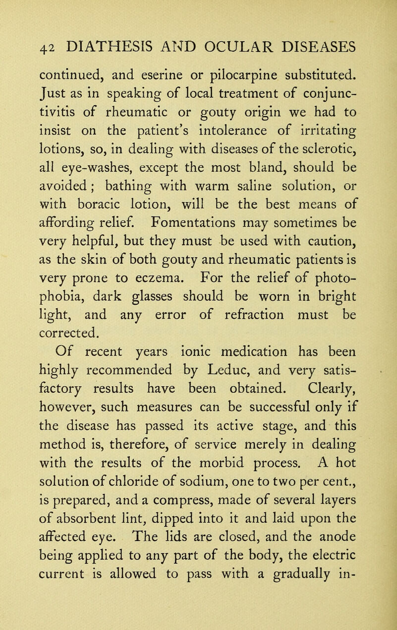 continued, and eserine or pilocarpine substituted. Just as in speaking of local treatment of conjunc- tivitis of rheumatic or gouty origin we had to insist on the patient's intolerance of irritating lotions, so, in dealing with diseases of the sclerotic, all eye-washes, except the most bland, should be avoided; bathing with warm saline solution, or with boracic lotion, will be the best means of affording relief. Fomentations may sometimes be very helpful, but they must be used with caution, as the skin of both gouty and rheumatic patients is very prone to eczema. For the relief of photo- phobia, dark glasses should be worn in bright light, and any error of refraction must be corrected. Of recent years ionic medication has been highly recommended by Leduc, and very satis- factory results have been obtained. Clearly, however, such measures can be successful only if the disease has passed its active stage, and this method is, therefore, of service merely in dealing with the results of the morbid process. A hot solution of chloride of sodium, one to two per cent., is prepared, and a compress, made of several layers of absorbent lint, dipped into it and laid upon the affected eye. The lids are closed, and the anode being applied to any part of the body, the electric current is allowed to pass with a gradually in-