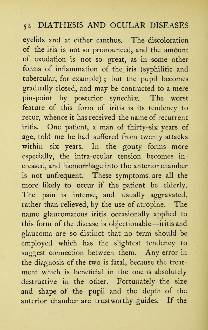 eyelids and at either canthus. The discoloration of the iris is not so pronounced, and the amount of exudation is not so great, as in some other forms of inflammation of the iris (syphilitic and tubercular, for example) ; but the pupil becomes gradually closed, and may be contracted to a mere pin-point by posterior synechia?. The worst feature of this form of iritis is its tendency to recur, whence it has received the name of recurrent iritis. One patient, a man of thirty-six years of age, told me he had suffered from twenty attacks within six years. In the gouty forms more especially, the intra-ocular tension becomes in- creased, and haemorrhage into the anterior chamber is not unfrequent. These symptoms are all the more likely to occur if the patient be elderly. The pain is intense, and usually aggravated, rather than relieved, by the use of atropine. The name glaucomatous iritis occasionally applied to this form of the disease is objectionable—iritis and glaucoma are so distinct that no term should be employed which has the slightest tendency to suggest connection between them. Any error in the diagnosis of the two is fatal, because the treat- ment which is beneficial in the one is absolutely destructive in the other. Fortunately the size and shape of the pupil and the depth of the anterior chamber are trustworthy guides. If the