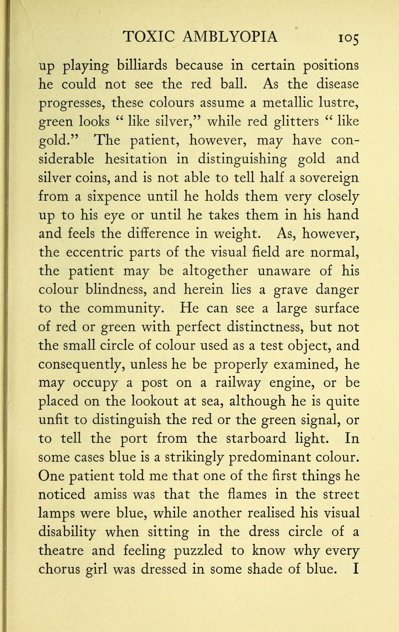 up playing billiards because in certain positions he could not see the red ball. As the disease progresses, these colours assume a metallic lustre, green looks  like silver, while red glitters  like gold. The patient, however, may have con- siderable hesitation in distinguishing gold and silver coins, and is not able to tell half a sovereign from a sixpence until he holds them very closely up to his eye or until he takes them in his hand and feels the difference in weight. As, however, the eccentric parts of the visual field are normal, the patient may be altogether unaware of his colour blindness, and herein lies a grave danger to the community. He can see a large surface of red or green with perfect distinctness, but not the small circle of colour used as a test object, and consequently, unless he be properly examined, he may occupy a post on a railway engine, or be placed on the lookout at sea, although he is quite unfit to distinguish the red or the green signal, or to tell the port from the starboard light. In some cases blue is a strikingly predominant colour. One patient told me that one of the first things he noticed amiss was that the flames in the street lamps were blue, while another realised his visual disability when sitting in the dress circle of a theatre and feeling puzzled to know why every chorus girl was dressed in some shade of blue. I