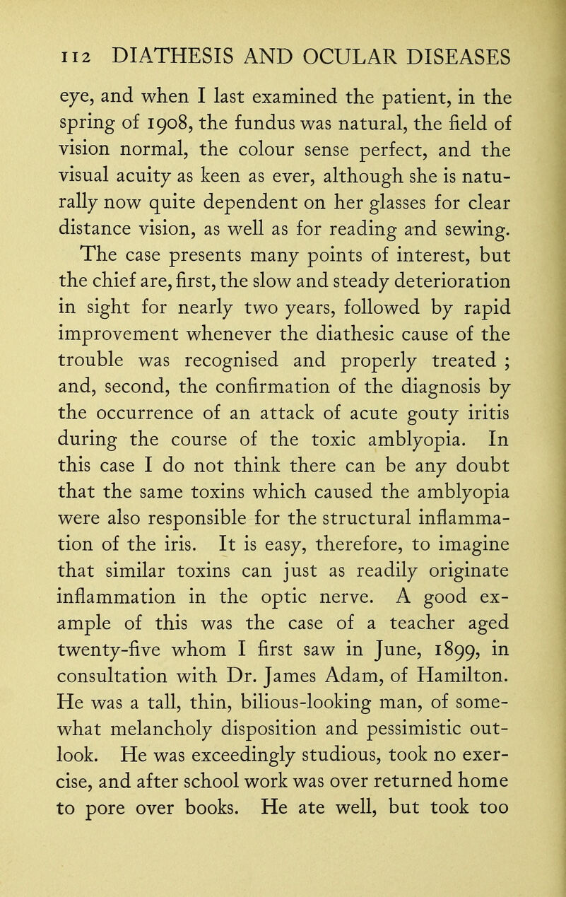 eye, and when I last examined the patient, in the spring of 1908, the fundus was natural, the field of vision normal, the colour sense perfect, and the visual acuity as keen as ever, although she is natu- rally now quite dependent on her glasses for clear distance vision, as well as for reading and sewing. The case presents many points of interest, but the chief are, first, the slow and steady deterioration in sight for nearly two years, followed by rapid improvement whenever the diathesic cause of the trouble was recognised and properly treated ; and, second, the confirmation of the diagnosis by the occurrence of an attack of acute gouty iritis during the course of the toxic amblyopia. In this case I do not think there can be any doubt that the same toxins which caused the amblyopia were also responsible for the structural inflamma- tion of the iris. It is easy, therefore, to imagine that similar toxins can just as readily originate inflammation in the optic nerve. A good ex- ample of this was the case of a teacher aged twenty-five whom I first saw in June, 1899, in consultation with Dr. James Adam, of Hamilton. He was a tall, thin, bilious-looking man, of some- what melancholy disposition and pessimistic out- look. He was exceedingly studious, took no exer- cise, and after school work was over returned home to pore over books. He ate well, but took too