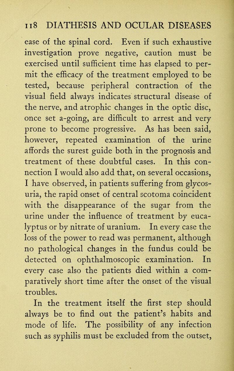 ease of the spinal cord. Even if such exhaustive investigation prove negative, caution must be exercised until sufficient time has elapsed to per- mit the efficacy of the treatment employed to be tested, because peripheral contraction of the visual field always indicates structural disease of the nerve, and atrophic changes in the optic disc, once set a-going, are difficult to arrest and very prone to become progressive. As has been said, however, repeated examination of the urine affords the surest guide both in the prognosis and treatment of these doubtful cases. In this con- nection I would also add that, on several occasions, I have observed, in patients suffering from glycos- uria, the rapid onset of central scotoma coincident with the disappearance of the sugar from the urine under the influence of treatment by euca- lyptus or by nitrate of uranium. In every case the loss of the power to read was permanent, although no pathological changes in the fundus could be detected on ophthalmoscopic examination. In every case also the patients died within a com- paratively short time after the onset of the visual troubles. In the treatment itself the first step should always be to find out the patient's habits and mode of life. The possibility of any infection such as syphilis must be excluded from the outset,