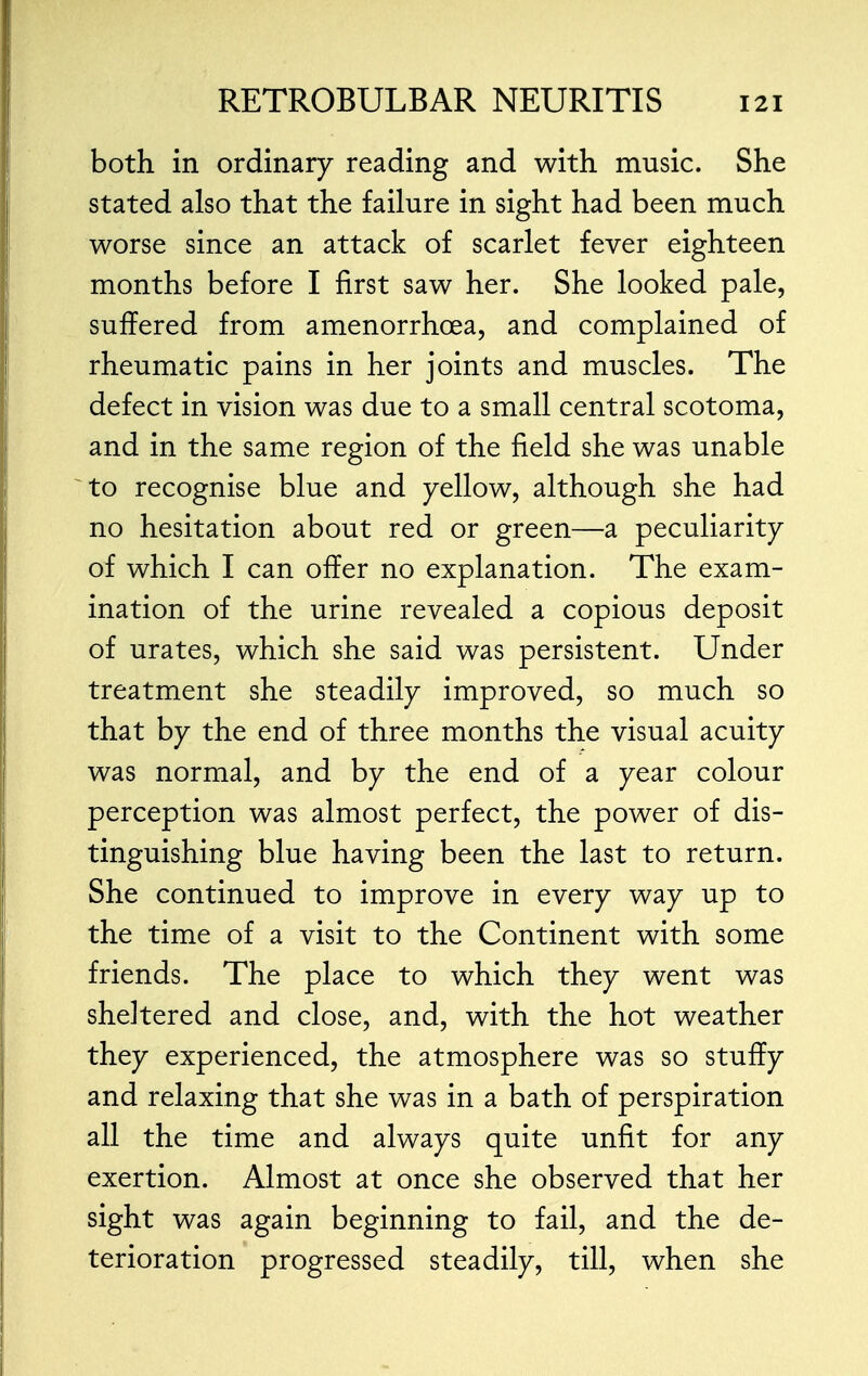 both in ordinary reading and with music. She stated also that the failure in sight had been much worse since an attack of scarlet fever eighteen months before I first saw her. She looked pale, suffered from amenorrhcea, and complained of rheumatic pains in her joints and muscles. The defect in vision was due to a small central scotoma, and in the same region of the field she was unable to recognise blue and yellow, although she had no hesitation about red or green—a peculiarity of which I can offer no explanation. The exam- ination of the urine revealed a copious deposit of urates, which she said was persistent. Under treatment she steadily improved, so much so that by the end of three months the visual acuity was normal, and by the end of a year colour perception was almost perfect, the power of dis- tinguishing blue having been the last to return. She continued to improve in every way up to the time of a visit to the Continent with some friends. The place to which they went was sheltered and close, and, with the hot weather they experienced, the atmosphere was so stuffy and relaxing that she was in a bath of perspiration all the time and always quite unfit for any exertion. Almost at once she observed that her sight was again beginning to fail, and the de- terioration progressed steadily, till, when she