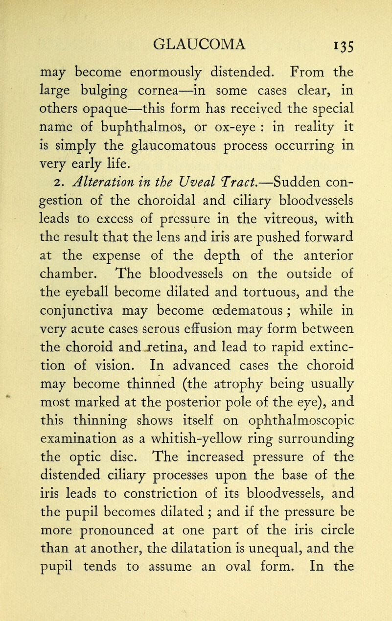 may become enormously distended. From the large bulging cornea—in some cases clear, in others opaque—this form has received the special name of buphthalmos, or ox-eye : in reality it is simply the glaucomatous process occurring in very early life. 2. Alteration in the Uveal Tract.—Sudden con- gestion of the choroidal and ciliary bloodvessels leads to excess of pressure in the vitreous, with the result that the lens and iris are pushed forward at the expense of the depth of the anterior chamber. The bloodvessels on the outside of the eyeball become dilated and tortuous, and the conjunctiva may become cedematous; while in very acute cases serous effusion may form between the choroid and retina, and lead to rapid extinc- tion of vision. In advanced cases the choroid may become thinned (the atrophy being usually most marked at the posterior pole of the eye), and this thinning shows itself on ophthalmoscopic examination as a whitish-yellow ring surrounding the optic disc. The increased pressure of the distended ciliary processes upon the base of the iris leads to constriction of its bloodvessels, and the pupil becomes dilated ; and if the pressure be more pronounced at one part of the iris circle than at another, the dilatation is unequal, and the pupil tends to assume an oval form. In the