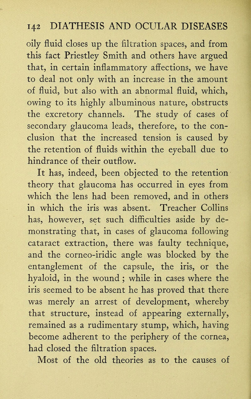 oily fluid closes up the filtration spaces, and from this fact Priestley Smith and others have argued that, in certain inflammatory affections, we have to deal not only with an increase in the amount of fluid, but also with an abnormal fluid, which, owing to its highly albuminous nature, obstructs the excretory channels. The study of cases of secondary glaucoma leads, therefore, to the con- clusion that the increased tension is caused by the retention of fluids within the eyeball due to hindrance of their outflow. It has, indeed, been objected to the retention theory that glaucoma has occurred in eyes from which the lens had been removed, and in others in which the iris was absent. Treacher Collins has, however, set such difficulties aside by de- monstrating that, in cases of glaucoma following cataract extraction, there was faulty technique, and the corneo-iridic angle was blocked by the entanglement of the capsule, the iris, or the hyaloid, in the wound ; while in cases where the iris seemed to be absent he has proved that there was merely an arrest of development, whereby that structure, instead of appearing externally, remained as a rudimentary stump, which, having become adherent to the periphery of the cornea, had closed the filtration spaces. Most of the old theories as to the causes of