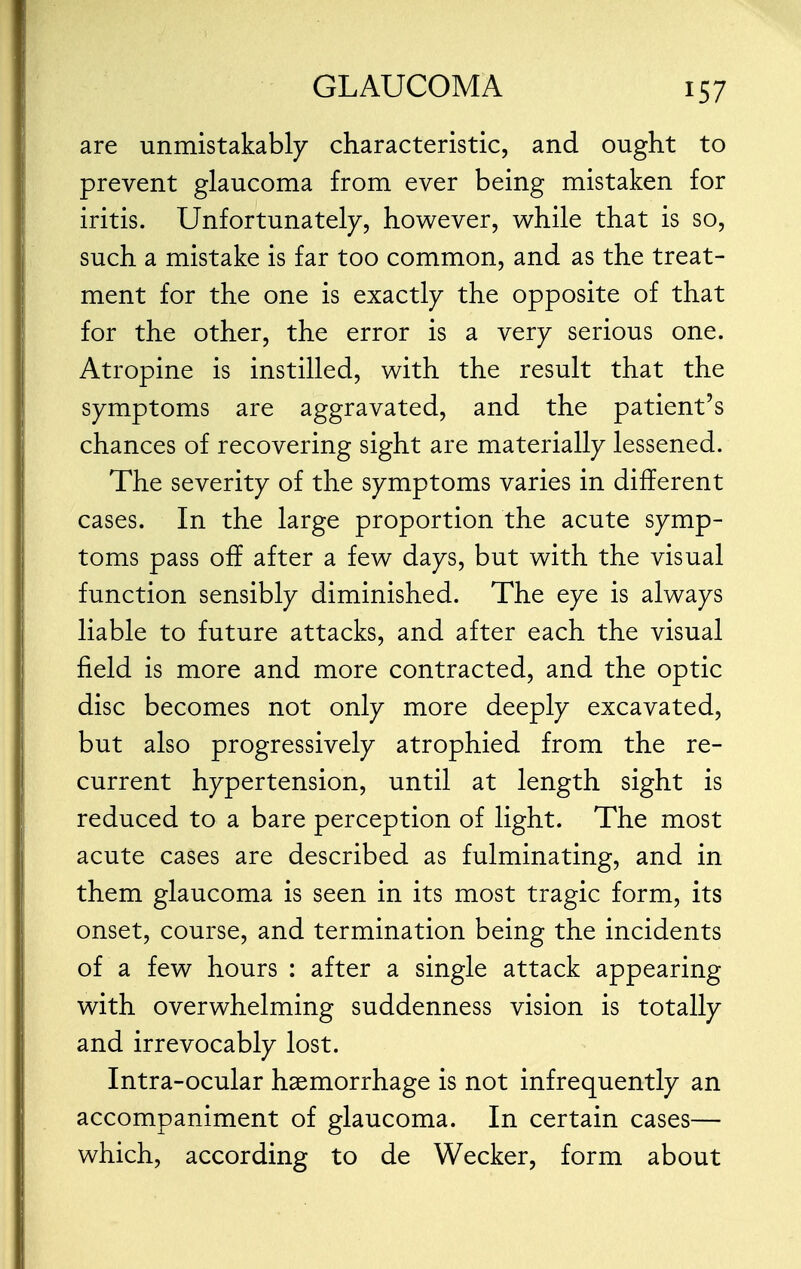 are unmistakably characteristic, and ought to prevent glaucoma from ever being mistaken for iritis. Unfortunately, however, while that is so, such a mistake is far too common, and as the treat- ment for the one is exactly the opposite of that for the other, the error is a very serious one. Atropine is instilled, with the result that the symptoms are aggravated, and the patient's chances of recovering sight are materially lessened. The severity of the symptoms varies in different cases. In the large proportion the acute symp- toms pass off after a few days, but with the visual function sensibly diminished. The eye is always liable to future attacks, and after each the visual field is more and more contracted, and the optic disc becomes not only more deeply excavated, but also progressively atrophied from the re- current hypertension, until at length sight is reduced to a bare perception of light. The most acute cases are described as fulminating, and in them glaucoma is seen in its most tragic form, its onset, course, and termination being the incidents of a few hours : after a single attack appearing with overwhelming suddenness vision is totally and irrevocably lost. Intra-ocular haemorrhage is not infrequently an accompaniment of glaucoma. In certain cases— which, according to de Wecker, form about