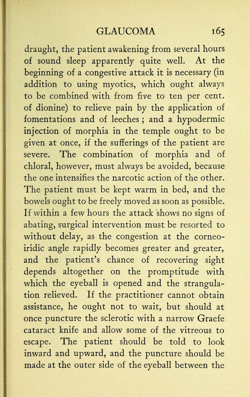 draught, the patient awakening from several hours of sound sleep apparently quite well. At the beginning of a congestive attack it is necessary (in addition to using myotics, which ought always to be combined with from five to ten per cent, of dionine) to relieve pain by the application of fomentations and of leeches; and a hypodermic injection of morphia in the temple ought to be given at once, if the sufferings of the patient are severe. The combination of morphia and of chloral, however, must always be avoided, because the one intensifies the narcotic action of the other. The patient must be kept warm in bed, and the bowels ought to be freely moved as soon as possible. If within a few hours the attack shows no signs of abating, surgical intervention must be resorted to without delay, as the congestion at the corneo- iridic angle rapidly becomes greater and greater, and the patient's chance of recovering sight depends altogether on the promptitude with which the eyeball is opened and the strangula- tion relieved. If the practitioner cannot obtain assistance, he ought not to wait, but should at once puncture the sclerotic with a narrow Graefe cataract knife and allow some of the vitreous to escape. The patient should be told to look inward and upward, and the puncture should be made at the outer side of the eyeball between the