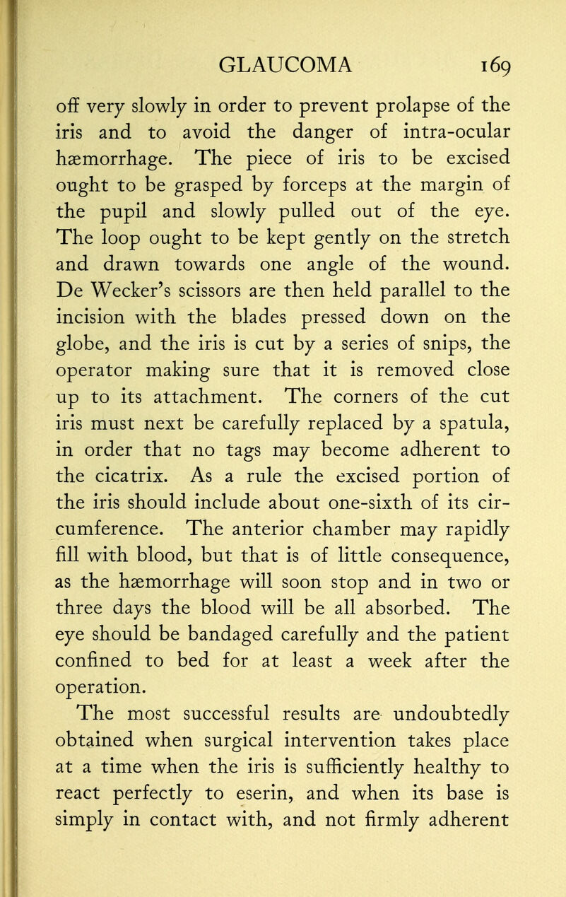 off very slowly in order to prevent prolapse of the iris and to avoid the danger of intra-ocular haemorrhage. The piece of iris to be excised ought to be grasped by forceps at the margin of the pupil and slowly pulled out of the eye. The loop ought to be kept gently on the stretch and drawn towards one angle of the wound. De Wecker's scissors are then held parallel to the incision with the blades pressed down on the globe, and the iris is cut by a series of snips, the operator making sure that it is removed close up to its attachment. The corners of the cut iris must next be carefully replaced by a spatula, in order that no tags may become adherent to the cicatrix. As a rule the excised portion of the iris should include about one-sixth of its cir- cumference. The anterior chamber may rapidly fill with blood, but that is of little consequence, as the haemorrhage will soon stop and in two or three days the blood will be all absorbed. The eye should be bandaged carefully and the patient confined to bed for at least a week after the operation. The most successful results are undoubtedly obtained when surgical intervention takes place at a time when the iris is sufficiently healthy to react perfectly to eserin, and when its base is simply in contact with, and not firmly adherent