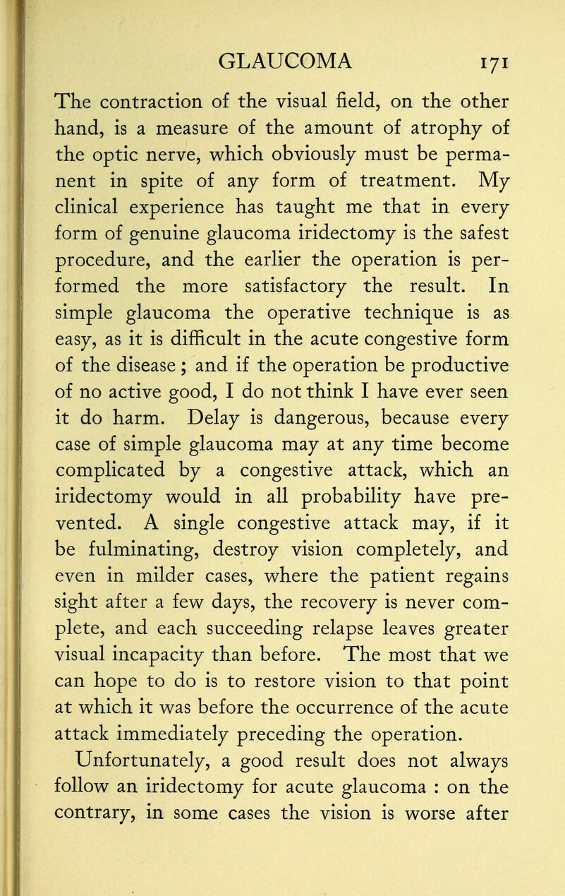 The contraction of the visual field, on the other hand, is a measure of the amount of atrophy of the optic nerve, which obviously must be perma- nent in spite of any form of treatment. My clinical experience has taught me that in every form of genuine glaucoma iridectomy is the safest procedure, and the earlier the operation is per- formed the more satisfactory the result. In simple glaucoma the operative technique is as easy, as it is difficult in the acute congestive form of the disease ; and if the operation be productive of no active good, I do not think I have ever seen it do harm. Delay is dangerous, because every case of simple glaucoma may at any time become complicated by a congestive attack, which an iridectomy would in all probability have pre- vented. A single congestive attack may, if it be fulminating, destroy vision completely, and even in milder cases, where the patient regains sight after a few days, the recovery is never com- plete, and each succeeding relapse leaves greater visual incapacity than before. The most that we can hope to do is to restore vision to that point at which it was before the occurrence of the acute attack immediately preceding the operation. Unfortunately, a good result does not always follow an iridectomy for acute glaucoma : on the contrary, in some cases the vision is worse after