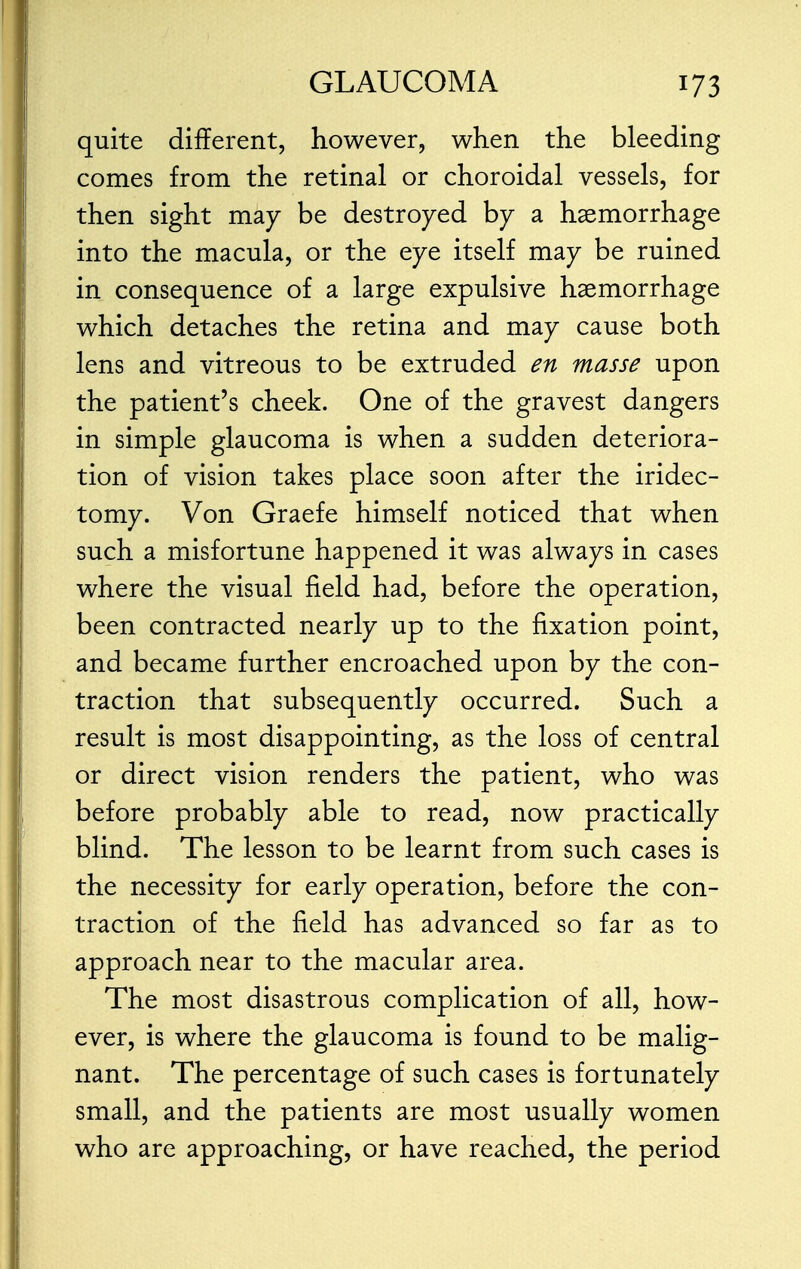 quite different, however, when the bleeding comes from the retinal or choroidal vessels, for then sight may be destroyed by a haemorrhage into the macula, or the eye itself may be ruined in consequence of a large expulsive haemorrhage which detaches the retina and may cause both lens and vitreous to be extruded en masse upon the patient's cheek. One of the gravest dangers in simple glaucoma is when a sudden deteriora- tion of vision takes place soon after the iridec- tomy. Von Graefe himself noticed that when such a misfortune happened it was always in cases where the visual field had, before the operation, been contracted nearly up to the fixation point, and became further encroached upon by the con- traction that subsequently occurred. Such a result is most disappointing, as the loss of central or direct vision renders the patient, who was before probably able to read, now practically blind. The lesson to be learnt from such cases is the necessity for early operation, before the con- traction of the field has advanced so far as to approach near to the macular area. The most disastrous complication of all, how- ever, is where the glaucoma is found to be malig- nant. The percentage of such cases is fortunately small, and the patients are most usually women who are approaching, or have reached, the period