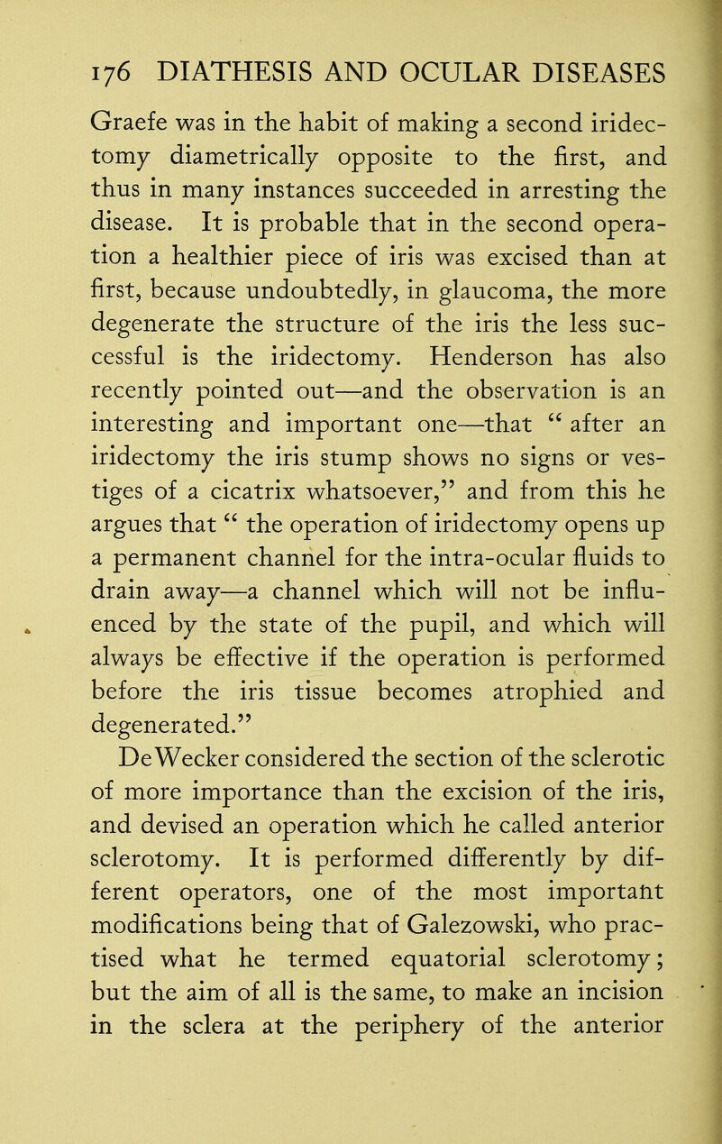 Graefe was in the habit of making a second iridec- tomy diametrically opposite to the first, and thus in many instances succeeded in arresting the disease. It is probable that in the second opera- tion a healthier piece of iris was excised than at first, because undoubtedly, in glaucoma, the more degenerate the structure of the iris the less suc- cessful is the iridectomy. Henderson has also recently pointed out—and the observation is an interesting and important one—that  after an iridectomy the iris stump shows no signs or ves- tiges of a cicatrix whatsoever, and from this he argues that  the operation of iridectomy opens up a permanent channel for the intra-ocular fluids to drain away—a channel which will not be influ- enced by the state of the pupil, and which will always be effective if the operation is performed before the iris tissue becomes atrophied and degenerated. De Wecker considered the section of the sclerotic of more importance than the excision of the iris, and devised an operation which he called anterior sclerotomy. It is performed differently by dif- ferent operators, one of the most important modifications being that of Galezowski, who prac- tised what he termed equatorial sclerotomy; but the aim of all is the same, to make an incision in the sclera at the periphery of the anterior