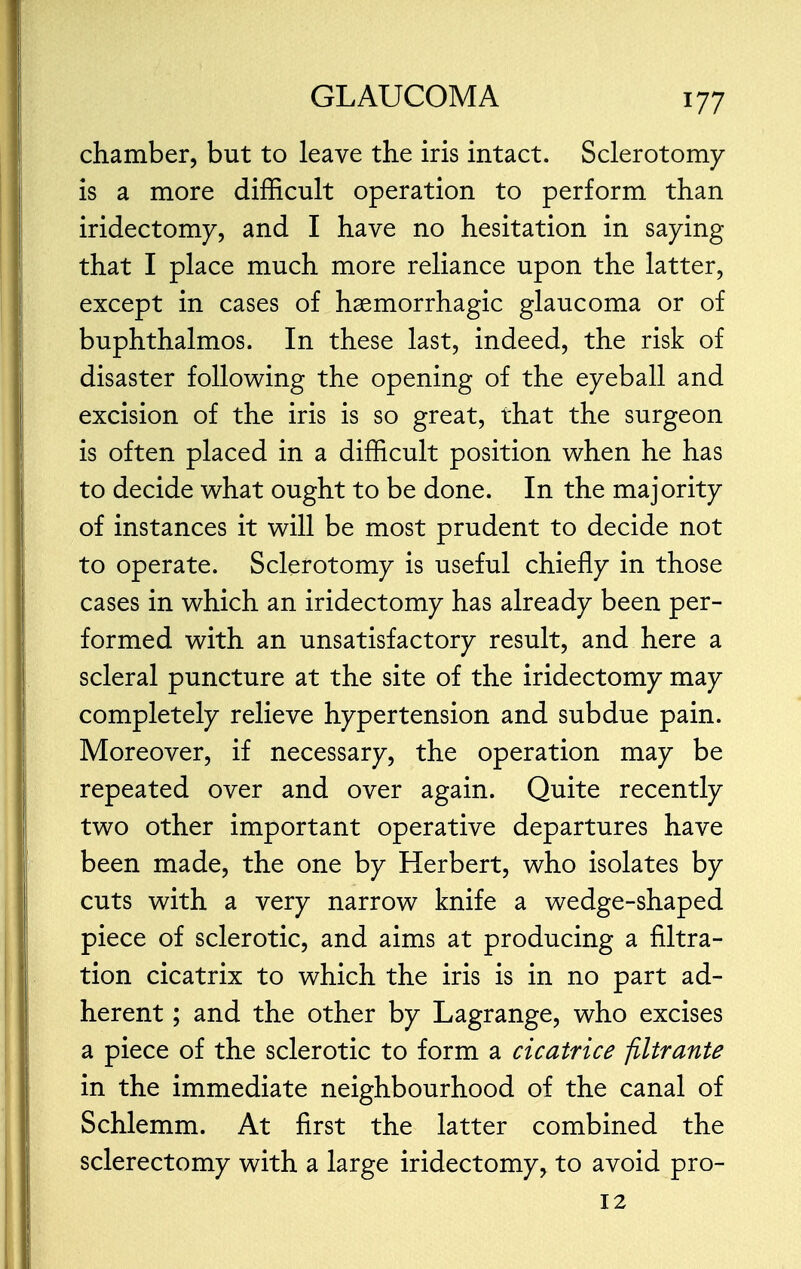 chamber, but to leave the iris intact. Sclerotomy is a more difficult operation to perform than iridectomy, and I have no hesitation in saying that I place much more reliance upon the latter, except in cases of hemorrhagic glaucoma or of buphthalmos. In these last, indeed, the risk of disaster following the opening of the eyeball and excision of the iris is so great, that the surgeon is often placed in a difficult position when he has to decide what ought to be done. In the majority of instances it will be most prudent to decide not to operate. Sclerotomy is useful chiefly in those cases in which an iridectomy has already been per- formed with an unsatisfactory result, and here a scleral puncture at the site of the iridectomy may completely relieve hypertension and subdue pain. Moreover, if necessary, the operation may be repeated over and over again. Quite recently two other important operative departures have been made, the one by Herbert, who isolates by cuts with a very narrow knife a wedge-shaped piece of sclerotic, and aims at producing a filtra- tion cicatrix to which the iris is in no part ad- herent ; and the other by Lagrange, who excises a piece of the sclerotic to form a cicatrice jiltrante in the immediate neighbourhood of the canal of Schlemm. At first the latter combined the sclerectomy with a large iridectomy, to avoid pro- 12