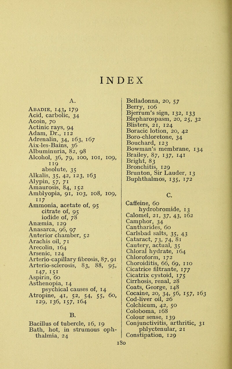 INDEX Abadie, 143, 179 Acid, carbolic, 34 Acoin, 70 Actinic rays, 94 Adam, Dr., 112 Adrenalin, 34, 163, 167 Aix-les-Bains, 36 Albuminuria, 82, 98 Alcohol, 36, 79, 100, 101, 109, 119 absolute, 35 Alkalis, 35, 42, 123, 163 Alypin, 57, 71 Amaurosis, 84, 152 Amblyopia, 91, 103, 108, 109, 117 Ammonia, acetate of, 95 citrate of, 95 iodide of, 78 Anaemia, 129 Anasarca, 96, 97 Anterior chamber, 52 Arachis oil, 71 Arecolin, 164 Arsenic, 124 Arterio-capillary fibrosis, 87, 91 Arterio-sclerosis, 83, 88, 95, 147, 151 Aspirin, 60 Asthenopia, 14 psychical causes of, 14 Atropine, 41, 52, 54, 55, 60, 129, 136, 157, 164 B. Bacillus of tubercle, 16, 19 Bath, hot, in strumous oph- thalmia, 24 Belladonna, 20, 57 Berry, 106 Bjerrum's sign, 132, 133 Blepharospasm, 20, 25, 32 Blisters, 21, 124 Boracic lotion, 20, 42 Boro-chloretone, 34 Bouchard, 123 Bowman's membrane, 134 Brailey, 87, 137, 141 Bright, 83 Bronchitis, 129 Brunton, Sir Lauder, 13 Buphthalmos, 135, 172 C. Caffeine, 60 hydrobromide, 13 Calomel, 21, 37, 43, 162 Camphor, 34 Cantharides, 60 Carlsbad salts, 35, 43 Cataract, 73, 74, 81 Cautery, actual, 35 Chloral hydrate, 164 Chloroform, 172 Choroiditis, 66, 69, no Cicatrice filtrante, 177 Cicatrix cystoid, 175 Cirrhosis, renal, 28 Coats, George, 148 Cocaine, 20, 34, 56, 157, 163 Cod-liver oil, 26 Colchicum, 42, 50 Coloboma, 168 Colour sense, 139 Conjunctivitis, arthritic, 31 phlyctenular, 21 Constipation, 129 1 So