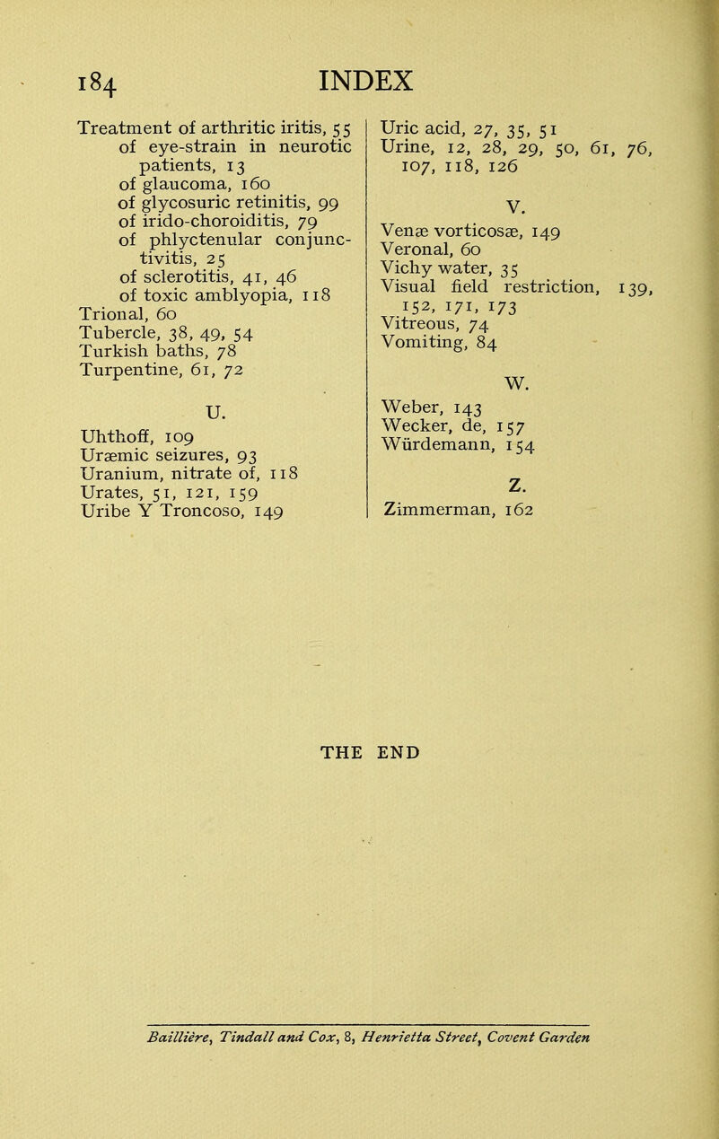 Treatment of arthritic iritis, 5 5 of eye-strain in neurotic patients, 13 of glaucoma, 160 of glycosuric retinitis, 99 of irido-choroiditis, 79 of phlyctenular conjunc- tivitis, 25 of sclerotitis, 41, 46 of toxic amblyopia, 118 Trional, 60 Tubercle, 38, 49, 54 Turkish baths, 78 Turpentine, 61, 72 U. Uhthoff, 109 Uraemic seizures, 93 Uranium, nitrate of, 118 Urates, 51, 121, 159 Uribe Y Troncoso, 149 Uric acid, 27, 35, 51 Urine, 12, 28, 29, 50, 61, 76 107, 118, 126 V. Venae vorticosae, 149 Veronal, 60 Vichy water, 3 5 Visual field restriction, 139 152, 171, 173 Vitreous, 74 Vomiting, 84 W. Weber, 143 Wecker, de, 157 Wurdemann, 154 Z. Zimmerman, 162 THE END