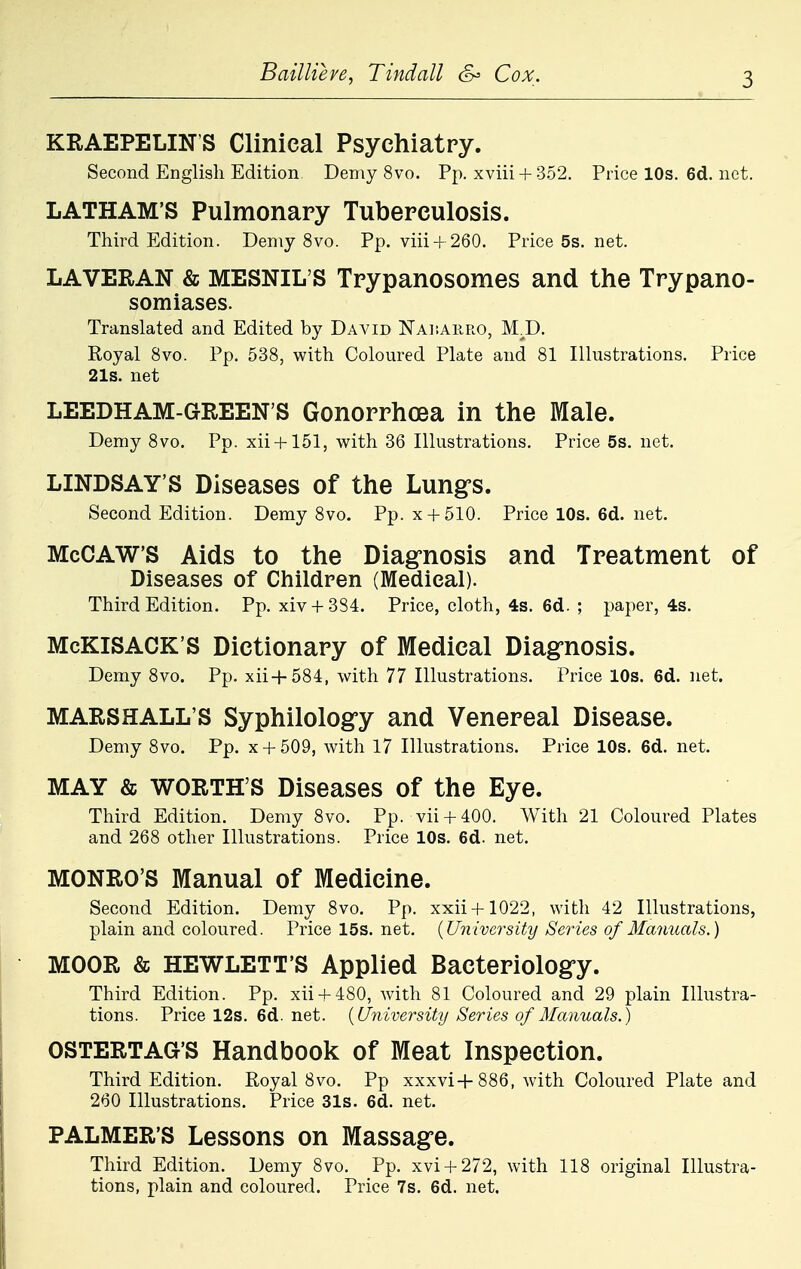 KRAEPELINS Clinical Psychiatry. Second English Edition Demy 8vo. Pp. xviii + 352. Pricel0s.6d.net. LATHAM'S Pulmonary Tuberculosis. Third Edition. Demy 8vo. Pp. viii + 260. Price5s.net. LAVERAN & MESNIL'S Trypanosomes and the Trypano- somiases. Translated and Edited by David Naisauro, MjD. Royal 8vo. Pp. 538, with Coloured Plate and 81 Illustrations. Price 21s. net LEEDHAM-GREEN'S Gonorrhoea in the Male. Demy 8vo. Pp. xii + 151, with 36 Illustrations. Price 5s. net. LINDSAY'S Diseases of the Lung's. Second Edition. Demy 8vo. Pp. x + 510. Price 10s. 6d. net. McCAW'S Aids to the Diagnosis and Treatment of Diseases of Children (Medical). Third Edition. Pp. xiv + 384. Price, cloth, 4s. 6d. ; paper, 4s. McKISACK'S Dictionary of Medical Diagnosis. Demy 8vo. Pp. xii+584, with 77 Illustrations. Price 10s. 6d. net. MARSHALL'S Syphilology and Venereal Disease. Demy 8vo. Pp. x + 509, with 17 Illustrations. Price 10s. 6d. net. MAY & WORTH'S Diseases of the Eye. Third Edition. Demy 8vo. Pp. vii + 400. With 21 Coloured Plates and 268 other Illustrations. Price 10s. 6d. net. MONRO'S Manual of Medicine. Second Edition. Demy 8vo. Pp. xxii+1022, with 42 Illustrations, plain and coloured. Price 15s. net. {University Series of Manuals.) MOOR & HEWLETT'S Applied Bacteriology. Third Edition. Pp. xii + 480, with 81 Coloured and 29 plain Illustra- tions. Price 12s. 6d. net. {University Series of Manuals.) OSTERTAG'S Handbook of Meat Inspection. Third Edition. Royal 8vo. Pp xxxvi+886, with Coloured Plate and 260 Illustrations. Price 31s. 6d. net. PALMER'S Lessons on Massage. Third Edition. Demy 8vo. Pp. xvi + 272, with 118 original Illustra- tions, plain and coloured. Price 7s. 6d. net.