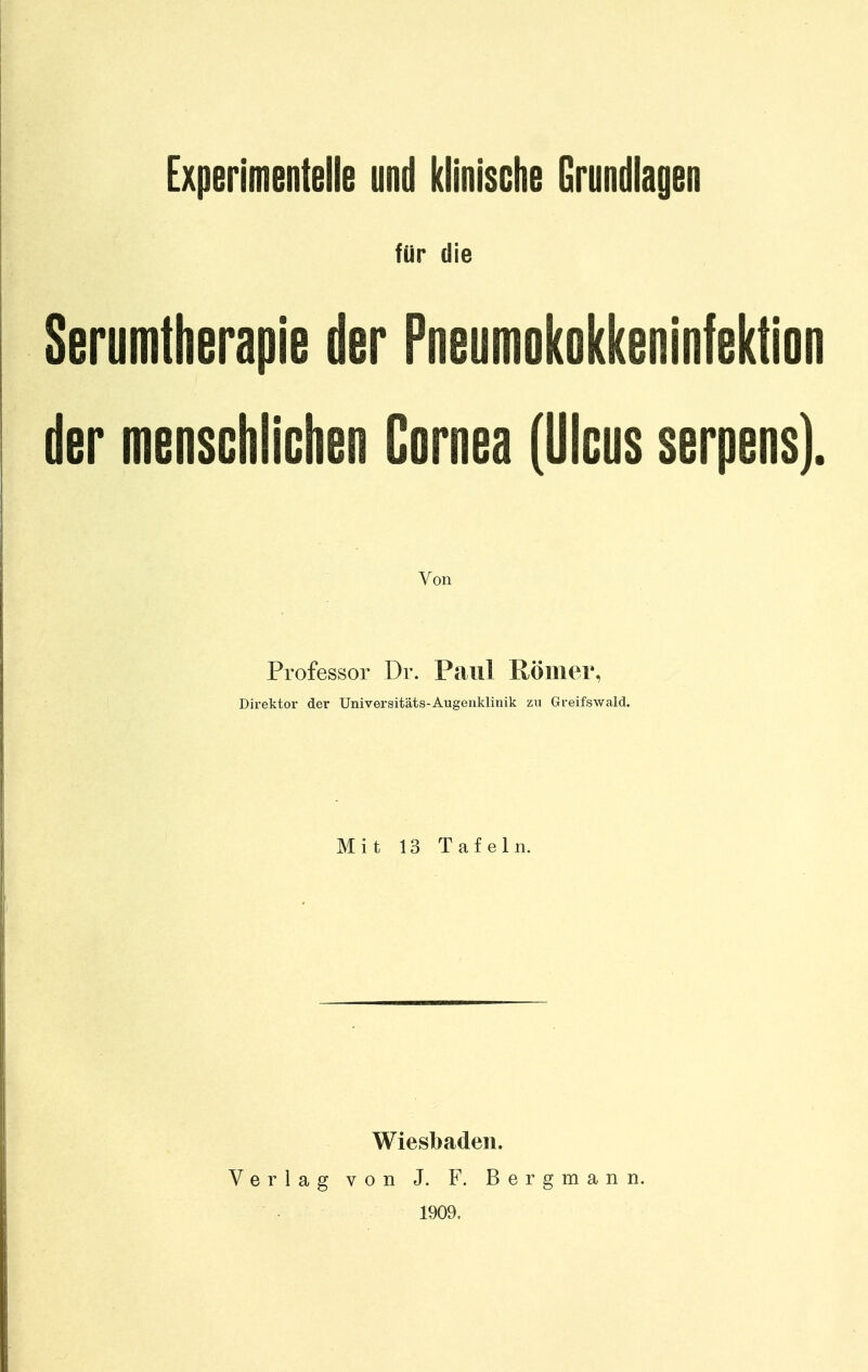 Experimentelle und klinische Grundlagen für die Serumtherapie der Pneumokokkeninfektion der menschlichen Cornea (Ulcus serpens). Von Professor Dr. Paul Römer, Direktor der Univeraitäts-Augenklinik zu Greifswald. Mit 13 Tafeln. Wiesbaden. Verlag von J. F. Bergmann. ■ 1909.