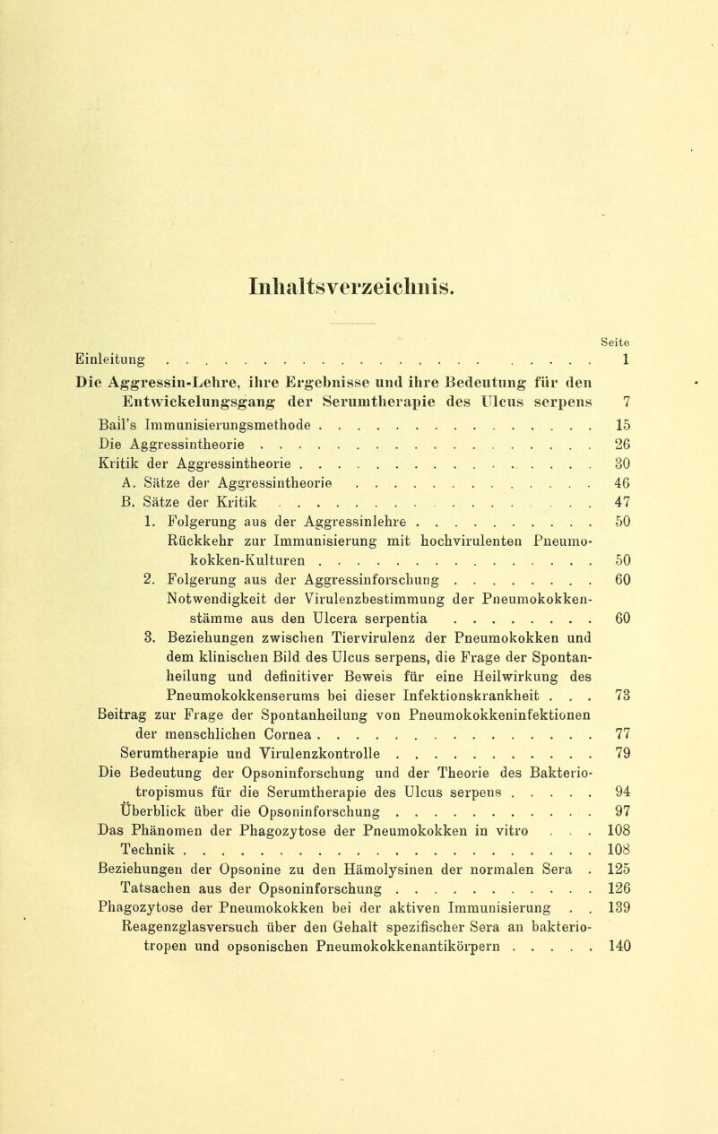 Inlialtsverzeicliiiis. Seite Einleitung 1 Die Aggressin-Lehre, ihre Ergebnisse und ihre Bedeutung für den Entvvickelungsgang der Serunitherapie des Ulcus seri)ens 7 Bail's Immunisierungsmethode 15 Die Aggressintheorie 26 Kritik der Aggressintheorie 30 Ä. Sätze der Aggressintheorie 46 ß. Sätze der Kritik 47 1. Folgerung aus der Aggressinlehre 50 Rückkehr zur Immunisierung mit hochvirulenten Pneumo- kokken-Kulturen 50 2. Folgerung aus der Aggressinforschung ........ 60 Notwendigkeit der Virulenzbestimmung der Pneumokokken- stämme aus den Ulcera serpentia 60 3. Beziehungen zwischen Tiervirulenz der Pneumokokken und dem klinischen Bild des Ulcus serpens, die Frage der Spontan- heilung und definitiver Beweis für eine Heilwirkung des Pneumokokkenserums bei dieser Infektionskrankheit ... 73 Beitrag zur Frage der Spontanheilung von Pneumokokkeninfektionen der menschlichen Cornea 77 Serumtherapie und Virulenzkontrolle 79 Die Bedeutung der Opsoninforschung und der Theorie des Bakterio- tropismus für die Serumtherapie des Ulcus serpens 94 Überblick über die Opsoninforschung 97 Das Phänomen der Phagozytose der Pneumokokken in vitro . . . 108 Technik 108 Beziehungen der Opsonine zu den Hämolysinen der normalen Sera . 125 Tatsachen aus der Opsoninforschung 126 Phagozytose der Pneumokokken bei der aktiven Immunisierung . . 139 Reagenzglasversuch über den Gehalt spezifischer Sera an bakterio- tropen und opsonischen Pneumokokkenantikörpern 140