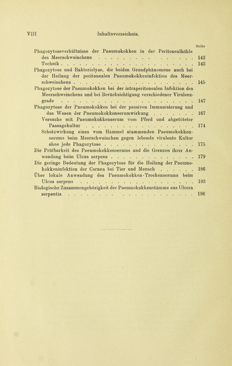 Seite Phagozytoseverhältnisse der Pneumokokken in der Peritonealhöhle des Meerschweinchens 142 Technik 143 Phagozytose und Bakteriolyse, die beiden Grundphänomene auch bei der Heilung der peritonealen Pneumokokkeninfektion des Meer- schweinchens 145 Phagozytose der Pneumokokken bei der intraperitonealen Infektion des Meerschweinchens und bei Berücksichtigung verschiedener Virulenz- grade 147 Phagozytose der Pneumokokken bei der passiven Immunisierung und das Wesen der Pneumokokkenserumwirkung ....... 167 Versuche mit Pneumokokkenserum vom Pferd und abgetöteter Passagekultur .174 Schutzwirkung eines vom Hammel stammenden Pneumokokken- serums beim Meerschweinchen gegen lebende virulente Kultur ohne jede Phagozytose 175 Die Prüfbarkeit des Pneumokokkenserums und die Grenzen ihrer An- wendung beim Ulcus serpens 179 Die geringe Bedeutung der Phagozytose für die Heilung der Pneumo- kokkeninfektion der Cornea bei Tier und Mensch 186 Über lokale Anwendung des Pneumokokken-Trockenserums beim Ulcus serpens 193 Biologische Zusammengehörigkeit der Pneumokokkenstämme aus Ulcera serpentia 196