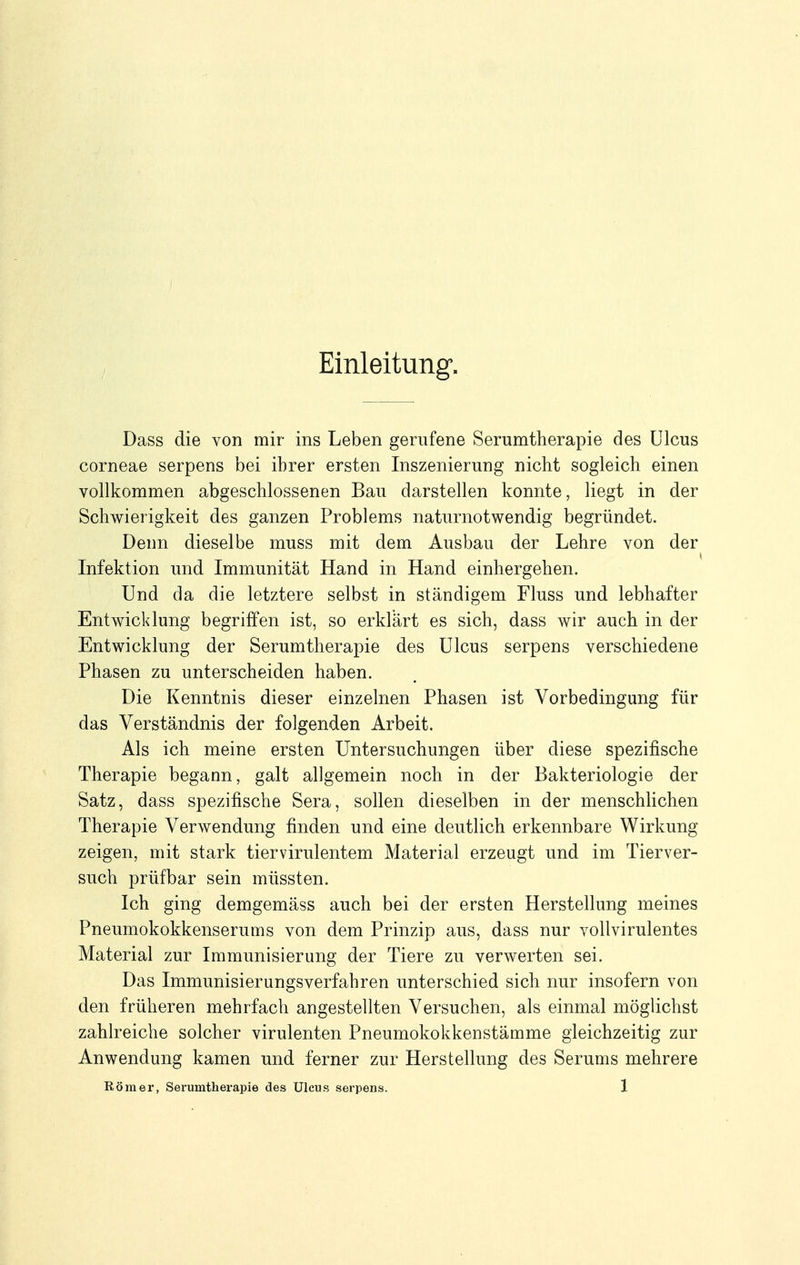 Einleitung. Dass die von mir ins Leben gerufene Serumtherapie des Ulcus corneae serpens bei ihrer ersten Inszenierung nicht sogleich einen vollkommen abgeschlossenen Bau darstellen konnte, liegt in der Schwierigkeit des ganzen Problems naturnotwendig begründet. Denn dieselbe muss mit dem Ausbau der Lehre von der Infektion und Immunität Hand in Hand einhergehen. Und da die letztere selbst in ständigem Fluss und lebhafter Entwicklung begriffen ist, so erklärt es sich, dass wir auch in der Entwicklung der Serumtherapie des Ulcus serpens verschiedene Phasen zu unterscheiden haben. Die Kenntnis dieser einzelnen Phasen ist Vorbedingung für das Verständnis der folgenden Arbeit. Als ich meine ersten Untersuchungen über diese spezifische Therapie begann, galt allgemein noch in der Bakteriologie der Satz, dass spezifische Sera, sollen dieselben in der menschlichen Therapie Verwendung finden und eine deutlich erkennbare Wirkung zeigen, mit stark tiervirulentem Material erzeugt und im Tierver- such prüfbar sein müssten. Ich ging demgemäss auch bei der ersten Herstellung meines Pneumokokkenserums von dem Prinzip aus, dass nur vollvirulentes Material zur Immunisierung der Tiere zu verwerten sei. Das Immunisierungsverfahren unterschied sich nur insofern von den früheren mehrfach angestellten Versuchen, als einmal möglichst zahlreiche solcher virulenten Pneumokokkenstämme gleichzeitig zur Anwendung kamen und ferner zur Herstellung des Serums mehrere
