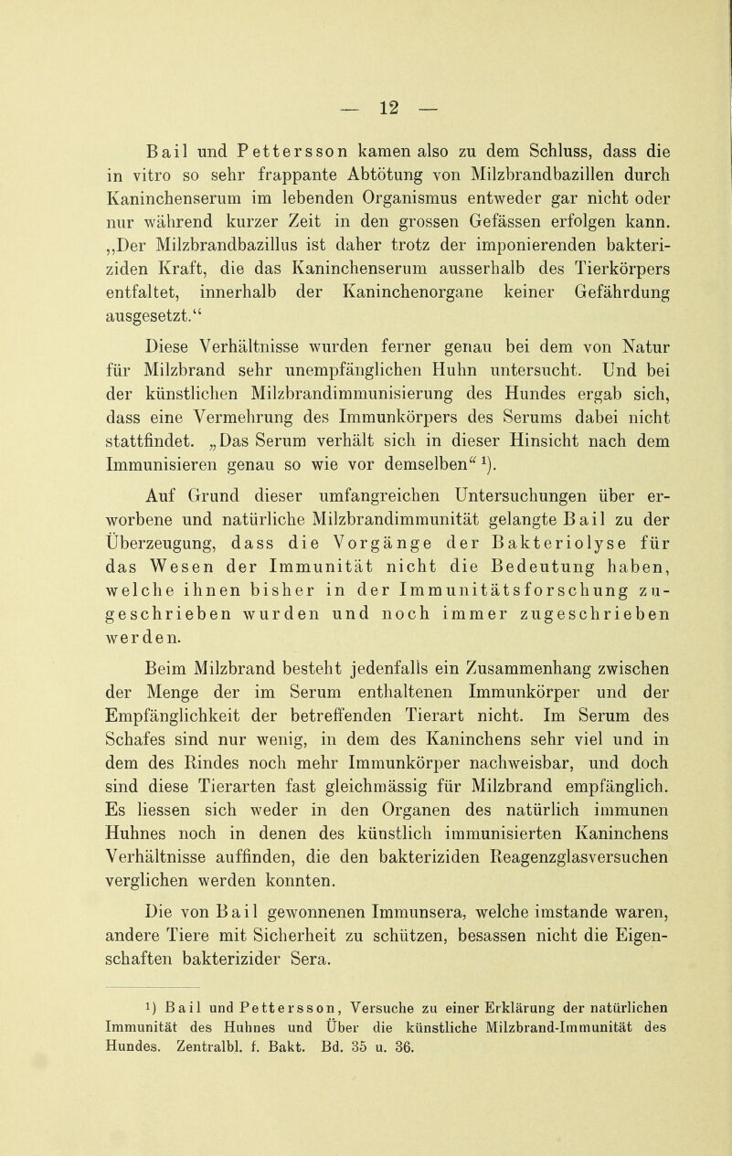 Bail und Pettersson kamen also zu dem Schluss, dass die in vitro so sehr frappante Abtötung von Milzbrandbazillen durch Kaninchenserum im lebenden Organismus entweder gar nicht oder nur während kurzer Zeit in den grossen Gefässen erfolgen kann. ,,Der Milzbrandbazillus ist daher trotz der imponierenden bakteri- ziden Kraft, die das Kaninchenserum ausserhalb des Tierkörpers entfaltet, innerhalb der Kaninchenorgane keiner Gefährdung ausgesetzt. Diese Verhältnisse wurden ferner genau bei dem von Natur für Milzbrand sehr unempfänglichen Huhn untersucht. Und bei der künstlichen Milzbrandimmunisierung des Hundes ergab sich, dass eine Vermehrung des Immunkörpers des Serums dabei nicht stattfindet. „Das Serum verhält sich in dieser Hinsicht nach dem Immunisieren genau so wie vor demselben Auf Grund dieser umfangreichen Untersuchungen über er- worbene und natürliche Milzbrandimmunität gelangte Bail zu der Überzeugung, dass die Vorgänge der Bakteriolyse für das Wesen der Immunität nicht die Bedeutung haben, welche ihnen bisher in der Immunitätsforschung zu- geschrieben wurden und noch immer zugeschrieben werden. Beim Milzbrand besteht jedenfalls ein Zusammenhang zwischen der Menge der im Serum enthaltenen Immunkörper und der Empfänglichkeit der betreffenden Tierart nicht. Im Serum des Schafes sind nur wenig, in dem des Kaninchens sehr viel und in dem des Rindes noch mehr Immunkörper nachweisbar, und doch sind diese Tierarten fast gleichmässig für Milzbrand empfänglich. Es Hessen sich weder in den Organen des natürlich immunen Huhnes noch in denen des künstlich immunisierten Kaninchens Verhältnisse auffinden, die den bakteriziden Reagenzglasversuchen verglichen werden konnten. Die von Bail gewonnenen Immunsera, welche imstande waren, andere Tiere mit Sicherheit zu schützen, besassen nicht die Eigen- schaften bakterizider Sera. 1) Bail und Pettersson, Versuche zu einer Erklärung der natürlichen Immunität des Huhnes und Über die künstliche Milzbrand-Immunität des Hundes. Zentralbl. f. Bakt. Bd. 35 u. 36.