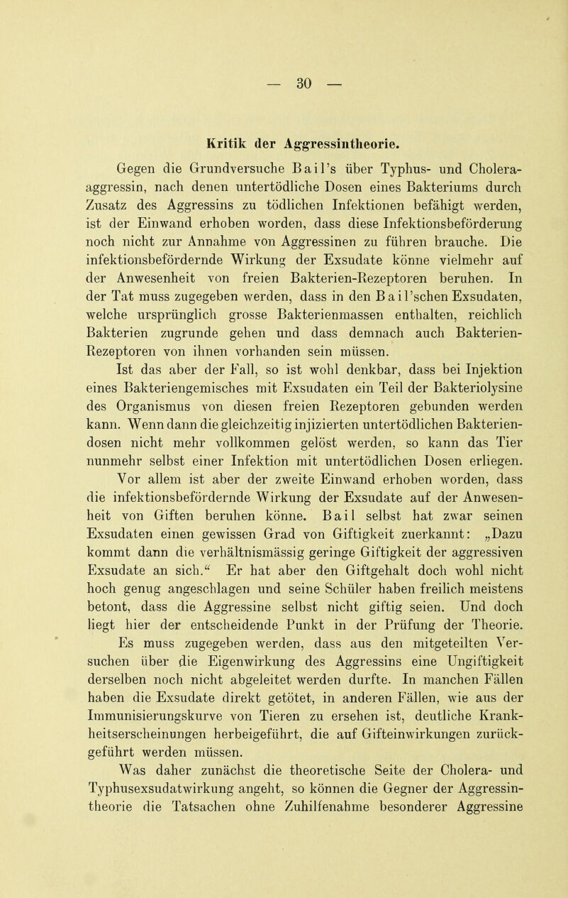 Kritik der Aggressintheorie. Gegen die Grundversuche Bail's über Typhus- und Cholera- aggressin, nach denen untertödliche Dosen eines Bakteriums durch Zusatz des Aggressins zu tödlichen Infektionen befähigt werden, ist der Einwand erhoben worden, dass diese Infektionsbeförderung noch nicht zur Annahme von Aggressinen zu führen brauche. Die infektionsbefördernde Wirkung der Exsudate könne vielmehr auf der Anwesenheit von freien Bakterien-Kezeptoren beruhen. In der Tat muss zugegeben werden, dass in den Bail'schen Exsudaten, welche ursprünglich grosse Bakterienmassen enthalten, reichlich Bakterien zugrunde gehen und dass demnach auch Bakterien- Eezeptoren von ihnen vorhanden sein müssen. Ist das aber der Fall, so ist wohl denkbar, dass bei Injektion eines Bakteriengemisches mit Exsudaten ein Teil der Bakteriolysine des Organismus von diesen freien Rezeptoren gebunden werden kann. Wenn dann die gleichzeitig injizierten untertödlichen Bakterien- dosen nicht mehr vollkommen gelöst werden, so kann das Tier nunmehr selbst einer Infektion mit untertödlichen Dosen erliegen. Vor allem ist aber der zweite Einwand erhoben worden, dass die infektionsbefördernde Wirkung der Exsudate auf der Anwesen- heit von Giften beruhen könne. Bail selbst hat zwar seinen Exsudaten einen gewissen Grad von Giftigkeit zuerkannt: „Dazu kommt dann die verhältnismässig geringe Giftigkeit der aggressiven Exsudate an sich.^^ Er hat aber den Giftgehalt doch wohl nicht hoch genug angeschlagen und seine Schüler haben freilich meistens betont, dass die Aggressine selbst nicht giftig seien. Und doch liegt hier der entscheidende Punkt in der Prüfung der Theorie. Es muss zugegeben werden, dass aus den mitgeteilten Ver- suchen über die Eigenwirkung des Aggressins eine Ungiftigkeit derselben noch nicht abgeleitet werden durfte. In manchen Fällen haben die Exsudate direkt getötet, in anderen Fällen, wie aus der Immunisierungskurve von Tieren zu ersehen ist, deutliche Krank- heitserscheinungen herbeigeführt, die auf Gifteinwirkungen zurück- geführt werden müssen. Was daher zunächst die theoretische Seite der Cholera- und Typhusexsudatwirkung angeht, so können die Gegner der Aggressin- theorie die Tatsachen ohne Zuhilfenahme besonderer Aggressine