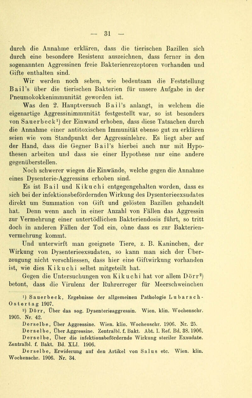 durch die Annahme erklären, dass die tierischen Bazillen sich durch eine besondere Resistenz auszeichnen, dass ferner in den sogenannten Aggressinen freie Bakterienrezeptoren vorhanden und Gifte enthalten sind. Wir werden noch sehen, wie bedeutsam die Feststellung Bai Ts über die tierischen Bakterien für unsere Aufgabe in der Pneumokokkenimmunität geworden ist. Was den 2. Hauptversuch Bail's anlangt, in welchem die eigenartige Aggressinimmunität festgestellt war, so ist besonders von Sauerbeck^) der Einwand erhoben, dass diese Tatsachen durch die Annahme einer antitoxischen Immunität ebenso gut zu erklären seien wie vom Standpunkt der Aggressinlehre. Es liegt aber auf der Hand, dass die Gegner Bail's hierbei auch nur mit Hypo- thesen arbeiten und dass sie einer Hypothese nur eine andere gegenüberstellen. Noch schwerer wiegen die Einwände, welche gegen die Annahme eines Dysenterie-Aggressins erhoben sind. Es ist Bail und Kikuchi entgegengehalten worden, dass es sich bei der infektionsbefordernden Wirkung des Dysenterieexsudates direkt um Summation von Gift und gelösten Bazillen gehandelt hat. Denn wenn auch in einer Anzahl von Fällen das Aggressin zur Vermehrung einer untertödlichen Bakteriendosis führt, so tritt doch in anderen Fällen der Tod ein, ohne dass es zur Bakterien- vermehrung kommt. Und unterwirft man geeignete Tiere, z. B. Kaninchen, der Wirkung von Dysenterieexsudaten, so kann man sich der Uber- zeugung nicht verschliessen, dass hier eine Giftwirkung vorhanden ist, wie dies Kikuchi selbst mitgeteilt hat. Gegen die Untersuchungen von Kikuchi hat vor allem Dörr^) betont, dass die Virulenz der Ruhrerreger für Meerschweinchen 1) Sauerbeck, Ergebnisse der allgemeinen Pathologie L u b a r s c h- Ost er tag 1907. 2) Dörr, Über das sog. Dysenterieaggressin. Wien. klin. Wochenschr. 1905. Nr. 42. Derselbe, Über Aggressine. Wien. klin. Wochenschr. 1906. Nr. 25. Derselbe, Über Aggressine. Zentralbl. f. Bakt. Abt. I. Ref. Bd. 38.1906. Derselbe, Über die infektionsbef ordernde Wirkung steriler Exsudate. Zentralbl. f. Bakt. Bd. XLI. 1906. Derselbe, Erwiderung auf den Artikel von Salus etc. W^ien. klin. Wochenschr. 1906. Nr. 34.