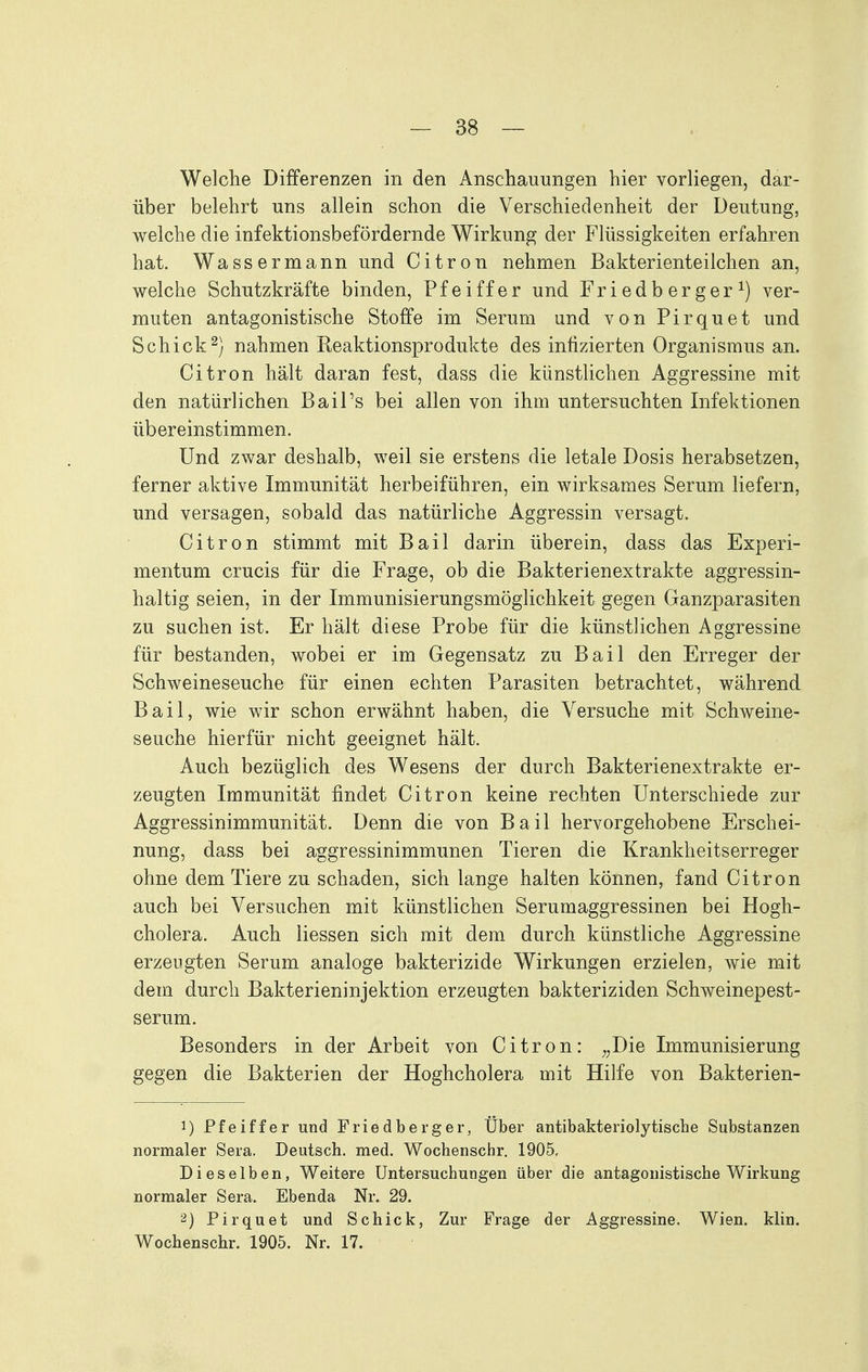 Welche Differenzen in den Anschauungen hier vorliegen, dar- über belehrt uns allein schon die Verschiedenheit der Deutung, welche die infektionsbefördernde Wirkung der Flüssigkeiten erfahren hat. Wassermann und Citren nehmen Bakterienteilchen an, welche Schutzkräfte binden, Pfeiffer und Friedberger^) ver- muten antagonistische Stoffe im Serum und von Pirquet und Schick^) nahmen Reaktionsprodukte des infizierten Organismus an. Citren hält daran fest, dass die künstlichen Aggressine mit den natürlichen Bail's bei allen von ihm untersuchten Infektionen übereinstimmen. Und zwar deshalb, weil sie erstens die letale Dosis herabsetzen, ferner aktive Immunität herbeiführen, ein wirksames Serum liefern, und versagen, sobald das natürliche Aggressin versagt. Citren stimmt mit Bail darin überein, dass das Experi- mentum crucis für die Frage, ob die Bakterienextrakte aggressin- haltig seien, in der Immunisierungsmöglichkeit gegen Ganzparasiten zu suchen ist. Er hält diese Probe für die künstlichen Aggressine für bestanden, wobei er im Gegensatz zu Bail den Erreger der Schweineseuche für einen echten Parasiten betrachtet, während Bail, wie wir schon erwähnt haben, die Versuche mit Schweine- seuche hierfür nicht geeignet hält. Auch bezüglich des Wesens der durch Bakterienextrakte er- zeugten Immunität findet Citren keine rechten Unterschiede zur Aggressinimmunität. Denn die von Bail hervorgehobene Erschei- nung, dass bei aggressinimmunen Tieren die Krankheitserreger ohne dem Tiere zu schaden, sich lange halten können, fand Citren auch bei Versuchen mit künstlichen Serumaggressinen bei Hegh- chelera. Auch Hessen sich mit dem durch künstliche Aggressine erzeugten Serum analoge bakterizide Wirkungen erzielen, wie mit dem durch Bakterieninjektien erzeugten bakteriziden Schweinepest- serum. Besonders in der Arbeit von Citren: ^^Die Immunisierung gegen die Bakterien der Hoghcholera mit Hilfe von Bakterien- 1) Pfeiffer und Friedberger, Über antibakteriolytische Substanzen normaler Sera. Deutsch, med. Wochenschr. 1905. Dieselben, Weitere Untersuchungen über die antagonistische Wirkung normaler Sera. Ebenda Nr. 29. 2) Pirquet und Schick, Zur Frage der Aggressine. Wien. klin. Wochenschr. 1905. Nr. 17.