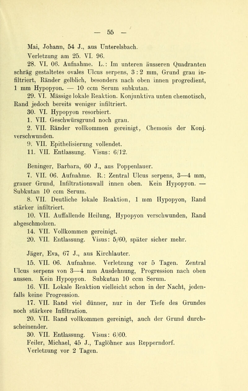 Mai, Johann, 54 J., aus TJnterelsbach. Verletzung am 25. VI. 96. 28. VI. 06. Aufnahme. L.: Im unteren äusseren Quadranten schräg gestaltetes ovales Ulcus serpens, 3 : 2 mm, Grund grau in- filtriert, Ränder gelblich, besonders nach oben innen progredient, 1 mm Hypopyon. — 10 ccm Serum subkutan. 29. VI. Mässige lokale Reaktion. Konjunktiva unten chemotisch, Rand jedoch bereits weniger infiltriert. 30. VI. Hypopyon resorbiert. 1. VII. Geschwürsgrund noch grau. 2. VII. Ränder vollkommen gereinigt, Chemosis der Konj. verschwunden. 9. VII. Epithelisierung vollendet. 11. VII. Entlassung. Visus: 6/12. ßeninger, Barbara, 60 J., aus Poppenlauer. 7. VII. 06. Aufnahme. R.: Zentral Ulcus serpens, 3—4 mm, grauer Grund, Infiltrationswall innen oben. Kein Hypopyon. — Subkutan 10 ccm Serum. 8. VII. Deutliche lokale Reaktion, 1 mm Hypopyon, Rand stärker infiltriert. 10. VII. Auffallende Heilung, Hypopyon verschwunden, Rand abgeschmolzen. 14. VII. Vollkommen gereinigt. 20. VII. Entlassung. Visus: 5/60, später sicher mehr. Jäger, Eva, 67 J., aus Kirchlauter. 15. VII. 06. Aufnahme. Verletzung vor 5 Tagen. Zentral Ulcus serpens von 3—4 mm Ausdehnung, Progression nach oben aussen. Kein Hypopyon. Subkutan 10 ccm Serum. 16. VII. Lokale Reaktion vielleicht schon in der Nacht, jeden- falls keine Progression. 17. VII. Rand viel dünner, nur in der Tiefe des Grundes noch stärkere Infiltration. 20. VII. Rand vollkommen gereinigt, auch der Grund durch- scheinender. 30. VII. Entlassung. Visus: 6/60. Feiler, Michael, 45 J., Taglöhner aus Repperndorf. Verletzung vor 2 Tagen.