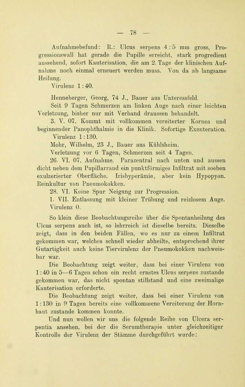 Aufnahmebefund: R.: Ulcus serpens 4 : 5 mm gross, Pro- gressionswall hat gerade die Pupille erreicht, stark progredient aussehend, sofort Kauterisation, die am 2. Tage der klinischen Auf- nahme noch einmal erneuert werden muss. Von da ab langsame Heilung. Virulenz 1:40. Henneberger, Georg, 74 J., Bauer aus Unteressfeld. Seit 9 Tagen Schmerzen am linken Auge nach einer leichten Verletzung, bisher nur mit Verband draussen behandelt. 3. V. 07. Kommt mit vollkommen vereiterter Kornea und beginnender Panophthalmie in die Klinik. Sofortige Exenteration. Virulenz 1:130. Mohr, Wilhelm, 23 J., Bauer aus Kühlsheim. Verletzung vor 6 Tagen, Schmerzen seit 4 Tagen. 26. VI. 07. Aufnahme. Parazentral nach unten und aussen dicht neben dem Pupillarrand ein punktförmiges Infiltrat mit soeben exulzerierter Oberfläche. Irishyperämie, aber kein Hypopyon. Beinkultur von Pneumokokken. 28. VI. Keine Spur Neigung zur Progression. 1. Vn. Entlassung mit kleiner Trübung und reizlosem Auge. Virulenz 0. So klein diese Beobachtungsreihe über die Spontanheilung des Ulcus serpens auch ist, so lehrreich ist dieselbe bereits. Dieselbe zeigt, dass in den beiden Fällen, wo es nur zu einem Infiltrat gekommen war, welches schnell wieder abheilte, entsprechend ihrer Gutartigkeit auch keine Tiervirulenz der Pneumokokken nachweis- bar war. Die Beobachtung zeigt weiter, dass bei einer Virulenz von 1:40 in 5—6 Tagen schon ein recht ernstes Ulcus serpens zustande gekommen war, das nicht spontan stillstand und eine zweimalige Kauterisation erforderte. Die Beobachtung zeigt weiter, dass bei einer Virulenz von 1:130 in 9 Tagen bereits eine vollkommene Vereiterung der Horn- haut zustande kommen konnte. Und nun wollen wir uns die folgende Beihe von Ulcera ser- pentia ansehen, bei der die Serumtherapie unter gleichzeitiger Kontrolle der Virulenz der Stämme durchgeführt wurde: