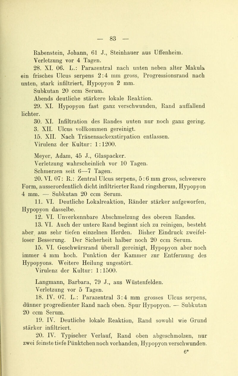 Kabenstein, Johann, 61 J., Steinhauer aus Uffenheim. Verletzung vor 4 Tagen. 28. XL 06. L.: Parazentral nach unten neben alter Makula ein frisches Ulcus serpens 2:4 mm gross, Progressionsrand nach unten, stark infiltriert, Hypopyon 2 mm. Subkutan 20 ccm Serum. Abends deutliche stärkere lokale Keaktion. 29. XI. Hypopyon fast ganz verschwunden, Rand auffallend lichter. 30. XL Infiltration des Randes unten nur noch ganz gering. 3. XII. Ulcus vollkommen gereinigt. 15. XII. Nach Tränensackexstirpation entlassen. Virulenz der Kultur: 1:1200. Meyer, Adam, 45 J., Glaspacker. Verletzung wahrscheinlich vor 10 Tagen. Schmerzen seit 6—7 Tagen. 20. VI. 07: R.: Zentral Ulcus serpens, 5:6 mm gross, schwerere Form, ausserordentlich dicht infiltrierter Rand ringsherum, Hypopyon 4 mm. — Subkutan 20 ccm Serum. 11. VI. Deutliche Lokalreaktion, Ränder stärker aufgeworfen, Hypopyon dasselbe. 12. VI. Unverkennbare Abschmelzung des oberen Randes. 13. VI. Auch der untere Rand beginnt sich zu reinigen, besteht aber aus sehr tiefen einzelnen Herden. Bisher Eindruck zweifel- loser Besserung. Der Sicherheit halber noch 20 ccm Serum. 15. VI. Geschwürsrand überall gereinigt, Hypopyon aber noch immer 4 mm hoch. Punktion der Kammer zur Entfernung des Hypopyons. Weitere Heilung ungestört. Virulenz der Kultur: 1:1500. Langmann, Barbara, 79 J., aus Wüstenfelden. Verletzung vor 5 Tagen. 18. IV. 07. L.: Parazentral 3:4 mm grosses Ulcus serpens, dünner progredienter Rand nach oben. Spur Hypopyon. — Subkutan 20 ccm Serum. 19. IV. Deutliche lokale Reaktion, Rand sowohl wie Grund stärker infiltriert. 20. IV. Typischer Verlauf, Rand oben abgeschmolzen, nur zwei feinste tiefe Pünktchen noch vorhanden, Hypopyon verschwunden. 6*
