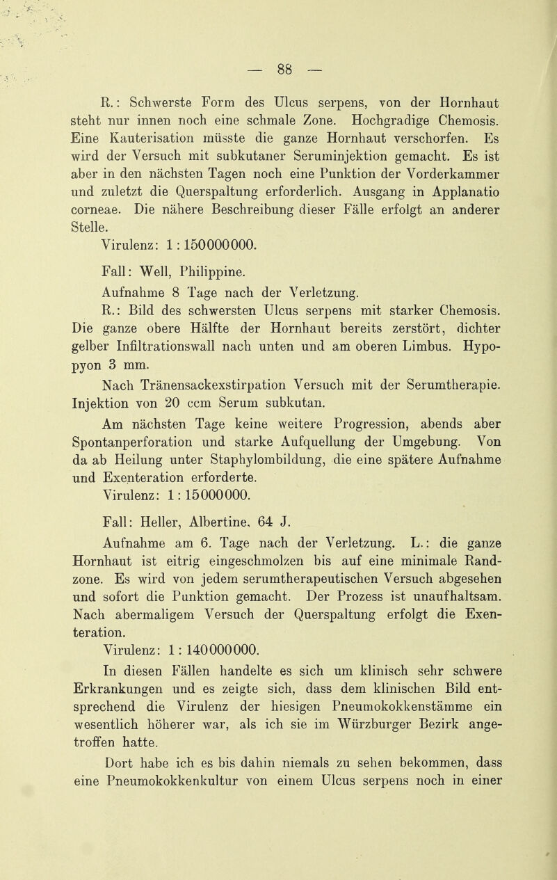 R.: Schwerste Form des Ulcus serpens, von der Hornhaut steht nur innen noch eine schmale Zone. Hochgradige Chemosis. Eine Kauterisation müsste die ganze Hornhaut verschorfen. Es wird der Versuch mit subkutaner Seruminjektion gemacht. Es ist aber in den nächsten Tagen noch eine Punktion der Vorderkammer und zuletzt die Querspaltung erforderlich. Ausgang in Applanatio corneae. Die nähere Beschreibung dieser Fälle erfolgt an anderer Stelle. Virulenz: 1:150000000. Fall: Well, Philippine. Aufnahme 8 Tage nach der Verletzung. R.: Bild des schwersten Ulcus serpens mit starker Chemosis. Die ganze obere Hälfte der Hornhaut bereits zerstört, dichter gelber Infiltrationswall nach unten und am oberen Limbus. Hypo- pyon 3 mm. Nach Tränensackexstirpation Versuch mit der Serumtherapie. Injektion von 20 ccm Serum subkutan. Am nächsten Tage keine weitere Progression, abends aber Spontanperforation und starke Aufquellung der Umgebung. Von da ab Heilung unter Staphylombildung, die eine spätere Aufnahme und Exenteration erforderte. Virulenz: 1:15000000. Fall: Heller, Albertine, 64 J. Aufnahme am 6. Tage nach der Verletzung. L.: die ganze Hornhaut ist eitrig eingeschmolzen bis auf eine minimale Rand- zone. Es wird von jedem serumtherapeutischen Versuch abgesehen und sofort die Punktion gemacht. Der Prozess ist unaufhaltsam. Nach abermaligem Versuch der Querspaltung erfolgt die Exen- teration. Virulenz: 1: 140000000. In diesen Fällen handelte es sich um klinisch sehr schwere Erkrankungen und es zeigte sich, dass dem klinischen Bild ent- sprechend die Virulenz der hiesigen Pneumokokkenstämme ein wesentlich höherer war, als ich sie im Würzburger Bezirk ange- troffen hatte. Dort habe ich es bis dahin niemals zu sehen bekommen, dass eine Pneumokokkenkultur von einem Ulcus serpens noch in einer