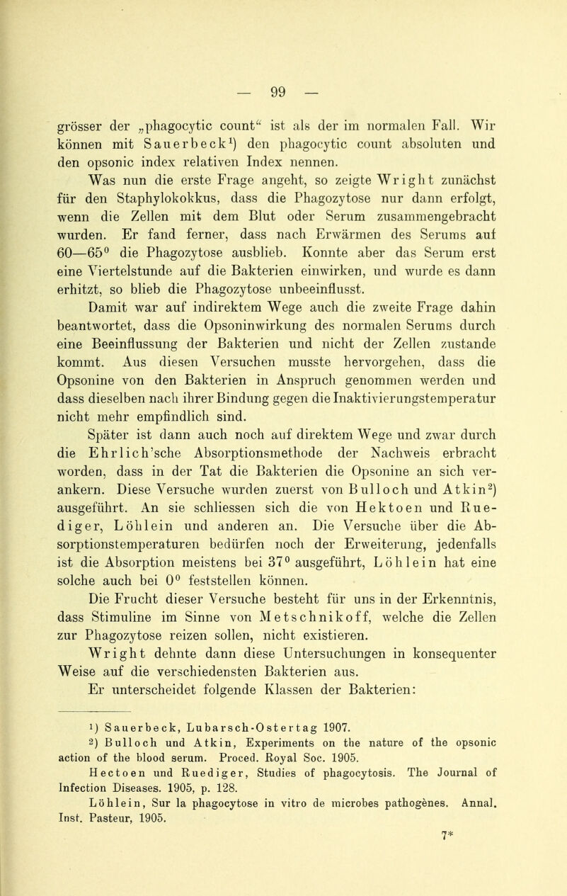 grösser der ^^phagocytic coimt'' ist als der im normalen Fall. Wir können mit Saiierbeck^) den phagocytic coimt absoluten und den opsonic index relativen Index nennen. Was nun die erste Frage angeht, so zeigte Wright zunächst für den Staphylokokkus, dass die Phagozytose nur dann erfolgt, wenn die Zellen mit dem Blut oder Serum zusammengebracht wurden. Er fand ferner, dass nach Erwärmen des Serums auf 60—65^ die Phagozytose ausblieb. Konnte aber das Serum erst eine Viertelstunde auf die Bakterien einwirken, und wurde es dann erhitzt, so blieb die Phagozytose unbeeinflusst. Damit war auf indirektem Wege auch die zweite Frage dahin beantwortet, dass die Opsoninwirkung des normalen Serums durch eine Beeinflussung der Bakterien und nicht der Zellen zustande kommt. Aus diesen Versuchen musste hervorgehen, dass die Opsonine von den Bakterien in Anspruch genommen werden und dass dieselben nach ihrer Bindung gegen die Inaktivierungstemperatur nicht mehr empfindlich sind. Später ist dann auch noch auf direktem Wege und zwar durch die Ehrlich'sche Absorptionsmethode der Nachweis erbracht worden, dass in der Tat die Bakterien die Opsonine an sich ver- ankern. Diese Versuche wurden zuerst von Bulloch und Atkin^) ausgeführt. An sie schliessen sich die von Hektoen und Rue- diger, Löh lein und anderen an. Die Versuche über die Ab- sorptionstemperaturen bedürfen noch der Erweiterung, jedenfalls ist die Absorption meistens bei 37^ ausgeführt, Löh lein hat eine solche auch bei 0^ feststellen können. Die Frucht dieser Versuche besteht für uns in der Erkenntnis, dass Stimuline im Sinne von Metschnikoff, welche die Zellen zur Phagozytose reizen sollen, nicht existieren. Wright dehnte dann diese Untersuchungen in konsequenter Weise auf die verschiedensten Bakterien aus. Er unterscheidet folgende Klassen der Bakterien: 1) Sauerbeck, Lubarsch-Ostertag 1907. 2) Bull och und Atkin, Experiments on the nature of the opsonic action of the blood serum. Proced, Royal Soc. 1905. Hectoen und Ruediger, Studios of phagocytosis. The Journal of Infection Diseases. 1905, p. 128. Löhlein, Sur la phagocytose in vitro de microbes pathogenes. Annal, Inst. Pasteur, 1905. 7*