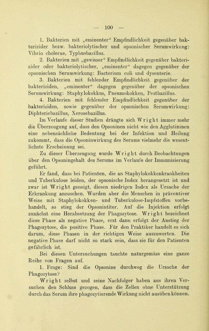 1. Bakterien mit eminenterEmpfindlichkeit gegenüber bak- terizider bezw. bakteriolytischer und opsonischer Serumwirkung: Vibrio cholerae, Typhusbazillus. 2. Bakterien mit ^,gewisser^^ Empfindlichkeit gegenüber bakteri- zider oder bakteriolytischer, eminenterdagegen gegenüber der opsonischen Serumwirkung: Bacterium coli und dysenterie. 3. Bakterien mit fehlender Empfindlichkeit gegenüber der bakteriziden, eminenterdagegen gegenüber der opsonischen Serumwirkung: Staphylokokkus, Pneumokokken, Pestbazillus. 4. Bakterien mit fehlender Empfindlichkeit gegenüber der bakteriziden, sowie gegenüber der opsonischen Serumwirkung: Diphteriebazillus, Xerosebazillus. Im Verlaufe dieser Studien drängte sich Wright immer mehr die Überzeugung auf, dass den Opsoninen nicht wie den Agglutininen eine nebensächliche Bedeutung bei der Infektion und Heilung zukommt, dass die Opsoninwirkung des Serums vielmehr die wesent- lichste Erscheinung sei. Zu dieser Überzeugung wurde Wright durch Beobachtungen über den Opsoningehalt des Serums im Verlaufe der Immunisierung geführt. Er fand, dass bei Patienten, die an Staphylokokkenkrankheiten und Tuberkulose leiden, der opsonische Index herangesetzt ist und zwar ist Wright geneigt, diesen niedrigen Index als Ursache der Erkrankung anzusehen. Wurden aber die Menschen in präventiver Weise mit Staphylokokken- und Tuberkulose-Impfstoffen vorbe- handelt, so stieg der Opsonintiter. Auf die Injektion erfolgt zunächst eine Herabsetzung der Phagozytose. Wright bezeichnet diese Phase als negative Phase, erst dann erfolgt der Anstieg der Phagozytose, die positive Phase. Für den Praktiker handelt es sich darum, diese Phasen in der richtigen Weise auszuwerten. Die negative Phase darf nicht so stark sein, dass sie für den Patienten gefährlich ist. Bei diesen Untersuchungen tauchte naturgemäss eine ganze Reihe von Fragen auf. 1. Frage: Sind die Opsonine durchweg die Ursache der Phagozytose? Wright selbst und seine Nachfolger haben aus ihren Ver- suchen den Schluss gezogen, dass die Zellen ohne Unterstützung durch das Serum ihre phagozy tierende Wirkung nicht ausüben können.