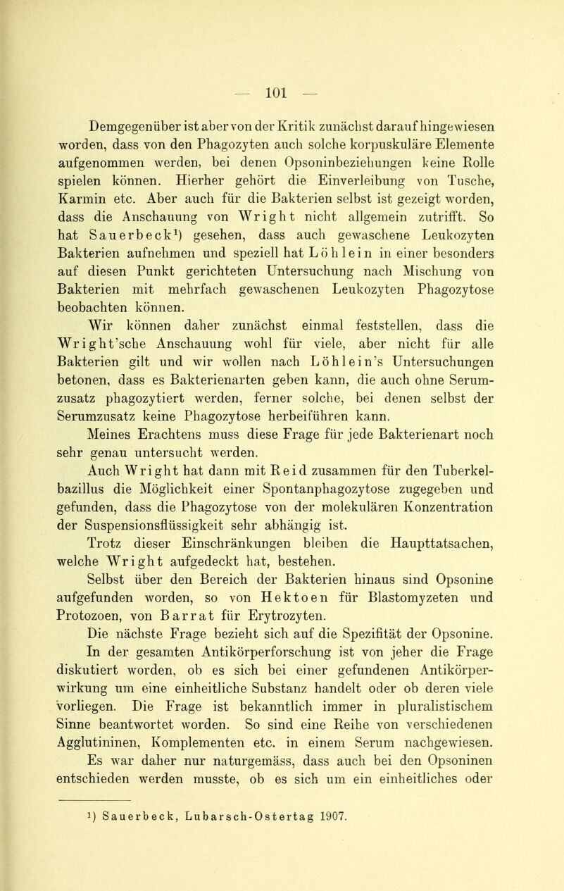 Demgegenüber ist aber von der Kritik zunächst darauf hingewiesen worden, dass von den Phagozyten auch solche korpuskulare Elemente aufgenommen Averden, bei denen Opsoninbeziehungen keine Kolle spielen können. Hierher gehört die Einverleibung von Tusche, Karmin etc. Aber auch für die Bakterien selbst ist gezeigt worden, dass die Anschauung von Wright nicht allgemein zutrifft. So hat Sauerbeck^) gesehen, dass auch gewaschene Leukozyten Bakterien aufnehmen und speziell hat Löh lein in einer besonders auf diesen Punkt gerichteten Untersuchung nach Mischung von Bakterien mit mehrfach gewaschenen Leukozyten Phagozytose beobachten können. Wir können daher zunächst einmal feststellen, dass die Wright'sche Anschauung wohl für viele, aber nicht für alle Bakterien gilt und wir wollen nach Löhlein's Untersuchungen betonen, dass es Bakterienarten geben kann, die auch ohne Serum- zusatz phagozytiert werden, ferner solche, bei denen selbst der Serumzusatz keine Phagozytose herbeiführen kann. Meines Erachtens muss diese Frage für jede Bakterienart noch sehr genau untersucht werden. Auch Wright hat dann mit Beid zusammen für den Tuberkel- bazillus die Möglichkeit einer Spontanphagozytose zugegeben und gefunden, dass die Phagozytose von der molekulären Konzentration der Suspensionsflüssigkeit sehr abhängig ist. Trotz dieser Einschränkungen bleiben die Haupttatsachen, welche Wright aufgedeckt hat, bestehen. Selbst über den Bereich der Bakterien hinaus sind Opsonine aufgefunden worden, so von Hektoen für Blastomyzeten und Protozoen, von Bar rat für Erytrozyten. Die nächste Frage bezieht sich auf die Spezifität der Opsonine. In der gesamten Antikörperforschung ist von jeher die Frage diskutiert worden, ob es sich bei einer gefundenen Antikörper- wirkung um eine einheitliche Substanz handelt oder ob deren viele vorliegen. Die Frage ist bekanntlich immer in pluralistischem Sinne beantwortet worden. So sind eine Keihe von verschiedenen Agglutininen, Komplementen etc. in einem Serum nachgewiesen. Es war daher nur naturgemäss, dass auch bei den Opsoninen entschieden werden musste, ob es sich um ein einheitliches oder