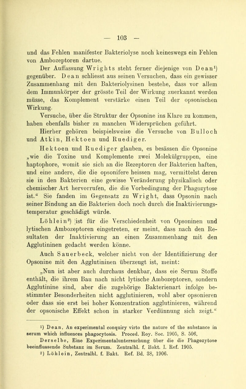 und das Fehlen manifester Bakteriolyse noch keineswegs ein Fehlen von Ambozeptoren dartue. Der Auffassung Wrights steht ferner diejenige von Dean^) gegenüber. Dean schliesst aus seinen Versuchen, dass ein gewisser Zusammenhang mit den Bakteriolysinen bestehe, dass vor allem dem Immunkörper der grösste Teil der Wirkung zuerkannt werden müsse, das Komplement verstärke einen Teil der opsonischen Wirkung, Versuche, über die Struktur der Opsonine ins Klare zu kommen, haben ebenfalls bisher zu manchen Widersprüchen geführt. Hierher gehören beispielsweise die Versuche von Bull och und Atkin, Hektoen und Ruediger. Hektoen und Ruediger glauben, es besässen die Opsonine „wie die Toxine und Komplemente zwei Molekülgruppen, eine haptophore, womit sie sich an die Rezeptoren der Bakterien haften, und eine andere, die die opsonifere heissen mag, vermittelst deren sie in den Bakterien eine gewisse Veränderung physikalisch oder chemischer Art hervorrufen, die die Vorbedingung der Phagozytose ist.^^ Sie fanden im Gegensatz zu Wright, dass Opsonin nach seiner Bindung an die Bakterien doch noch durch die Inaktivierungs- temperatur geschädigt würde. Löhlein^) [ist für die Verschiedenheit von Opsoninen und lytischen Ambozeptoren eingetreten, er meint, dass nach den Re- sultaten der Inaktivierung an einen Zusammenhang mit den Agglutininen gedacht werden könne. Auch Sauerbeck, welcher nicht von der Identifizierung der Opsonine mit den Agglutininen überzeugt ist, meint: ;,Nun ist aber auch durchaus denkbar, dass eie Serum Stoffe enthält, die ihrem Bau nach nicht lytische Ambozeptoren, sondern Agglutinine sind, aber die zugehörige Bakterienart infolge be- stimmter Besonderheiten nicht agglutinieren, wohl aber opsonieren oder dass sie erst bei hoher Konzentration agglutinieren, während der opsonische Effekt schon in starker Verdünnung sich zeigt. 1) Dean, An experimental conquiry virto the nature of the substance in serum which influences phagocytosis. Proced. Roy. Soc. 1905, S. 506. Derselbe, Eine Experimentaluntersuchung über die die Phagozytose beeinflussende Substanz im Serum. Zentralbl. f. Bakt. I. Ref. 1905. 2) Löhlein, Zentralbl. f. Bakt. Ref. Bd. 38, 1906. i